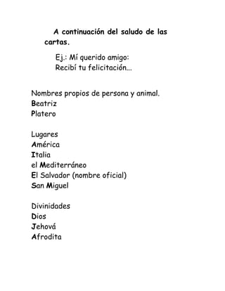 A continuación del saludo de las
cartas.
Ej.: Mí querido amigo:
Recibí tu felicitación...
Nombres propios de persona y animal.
Beatriz
Platero
Lugares
América
Italia
el Mediterráneo
El Salvador (nombre oficial)
San Miguel
Divinidades
Dios
Jehová
Afrodita
 