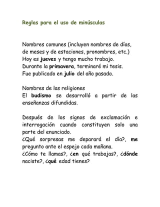 Reglas para el uso de minúsculas
Nombres comunes (incluyen nombres de días,
de meses y de estaciones, pronombres, etc.)
Hoy es jueves y tengo mucho trabajo.
Durante la primavera, terminaré mi tesis.
Fue publicado en julio del año pasado.
Nombres de las religiones
El budismo se desarrolló a partir de las
enseñanzas difundidas.
Después de los signos de exclamación e
interrogación cuando constituyen solo una
parte del enunciado.
¿Qué sorpresas me deparará el día?, me
pregunto ante el espejo cada mañana.
¿Cómo te llamas?, ¿en qué trabajas?, ¿dónde
naciste?, ¿qué edad tienes?
 