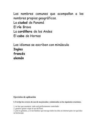 Los nombres comunes que acompañan a los
nombres propios geográficos.
La ciudad de Panamá
El río Bravo
La cordillera de los Andes
El cabo de Hornos
Los idiomas se escriben con minúscula
Ingles
francés
alemán
Ejercicios de aplicación
I. Corrija los errores de uso de mayúsculas y minúsculas en las siguientes oraciones.
1. no hay que asustarse: todo está perfectamente controlado.
2. gustavo quiere viajar al sur del Perú.
3. josé es géminis, y es tan fanático que navega todos los días en internet para ver qué dice
su horóscopo.
 