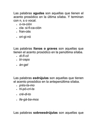Las palabras agudas son aquellas que tienen el
acento prosódico en la última sílaba. Y terminan
con n, s o vocal.
• o-ra-ción
• cla- si-fi-ca-ción
• fran-cés
• ori-gi-nó
Las palabras llanas o graves son aquellas que
tienen el acento prosódico en la penúltima sílaba.
• di-fí-cil
• bí-ceps
• án-gel
Las palabras esdrújulas son aquellas que tienen
el acento prosódico en la antepenúltima sílaba.
• prés-ta-mo
• hi-pó-cri-ta
• cré-di-to
• lle-gá-ba-mos
Las palabras sobreesdrújulas son aquellas que
 