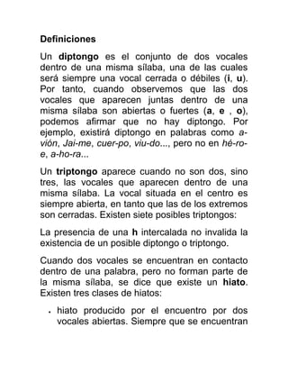 Definiciones
Un diptongo es el conjunto de dos vocales
dentro de una misma sílaba, una de las cuales
será siempre una vocal cerrada o débiles (i, u).
Por tanto, cuando observemos que las dos
vocales que aparecen juntas dentro de una
misma sílaba son abiertas o fuertes (a, e , o),
podemos afirmar que no hay diptongo. Por
ejemplo, existirá diptongo en palabras como a-
vión, Jai-me, cuer-po, viu-do..., pero no en hé-ro-
e, a-ho-ra...
Un triptongo aparece cuando no son dos, sino
tres, las vocales que aparecen dentro de una
misma sílaba. La vocal situada en el centro es
siempre abierta, en tanto que las de los extremos
son cerradas. Existen siete posibles triptongos:
La presencia de una h intercalada no invalida la
existencia de un posible diptongo o triptongo.
Cuando dos vocales se encuentran en contacto
dentro de una palabra, pero no forman parte de
la misma sílaba, se dice que existe un hiato.
Existen tres clases de hiatos:
• hiato producido por el encuentro por dos
vocales abiertas. Siempre que se encuentran
 
