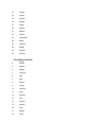 37. Carátula
38. Lágrima
39. Soviético
40. Agrícola
41. Código
42. Eléctrico
43. Máquina
44. Oxígeno
45. Comprárselo
46. México
47. Cerámica
48. Dárselo
49. Didáctico
50. Micrófono
PALABRAS AGUDAS
1. Camión
2. Canción
3. Rebelión
4. Religión
5. Transición
6. Perú
7. Maní
8. Panamá
9. Oración
10. Televisión
11. Guión
12. Acordeón
13. Anís
14. Camarón
15. Dentejón
16. Orión
17. Maricón
18. Portón
 
