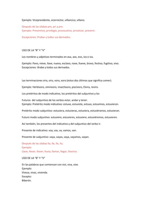 Ejemplo: Vicepresidente, vicerrector, villancico, villano.
Después de las sílabas pre, pri y pro.
Ejemplo: Preventivo, privilegio, provocativo, privatizar, prevenir.
Excepciones: Probar y todos sus derivados.
USO DE LA “B” Y “V”
Los nombres y adjetivos terminados en ava, ave, evo, ivo e iva.
Ejemplo: Pavo, nieve, llave, nueva, esclavo, nave, llueve, bravo, festivo, fugitivo, vivo.
Excepciones: Árabe y todos sus derivados.
Las terminaciones vira, viro, vora, voro (estos dos últimos que significa comer).
Ejemplo: Herbívoro, omnívoro, insectívoro, piscívoro, Elvira, reviro.
Los pretéritos de modo indicativo, los pretéritos del subjuntivo y los
Futuros del subjuntivo de los verbos estar, andar y tener.
Ejemplo: Pretérito modo indicativo: estuve, estuviste, estuvo, estuvimos, estuvieron.
Pretérito modo subjuntivo: estuviera, estuvieras, estuviera, estuviéramos, estuvieran.
Futuro modo subjuntivo: estuviere, estuvieres, estuviere, estuviéremos, estuvieren.
Así también, los presentes del indicativo y del subjuntivo del verbo ir.
Presente de indicativo: voy, vas, va, vamos, van.
Presente de subjuntivo: vaya, vayas, vaya, vayamos, vayan.
Después de las sílabas lla, lle, llo, llu.
Ejemplo:
Llave, llevar, llover, lluvia, llamar, llegar, llovizna.
USO DE LA “B” Y “V”
En las palabras que comienzan con vivi, viva, vive.
Ejemplo:
Viveza, vivaz, vivienda.
Excepto:
Biberón.
 