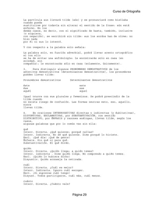Curso de Ortografia

La partícula aun llevará tilde (aún) y se pronunciará como bisílaba
cuando pueda
sustituirse por todavía sin alterar el sentido de la frase: aún está
enfermo. En los
demás casos, es decir, con el significado de hasta, también, inclusive
(o siquiera,
con negación), se escribirá sin tilde: aun los sordos han de oírme; no
hizo nada
por él ni aun lo intentó.

Y con respecto a la palabra solo señala:

La palabra solo, en función adverbial, podrá llevar acento ortográfico
si con ello
se ha de evitar una anfibología: le encontrarás solo en casa (en
soledad, sin
compañía); le encontrarás sólo en casa (solamente, únicamente).

3.    Para distinguir algunos PRONOMBRES DEMOSTRATIVOS de los
adjetivos demostrativos (determinantes demostrativos), los pronombres
pueden llevar tilde:

Pronombres demostrativos         Determinantes demostrativos

éste                                   este
ése                                    ese
aquél                                  aquel

Igual ocurre con sus plurales y femeninos. Se podrá prescindir de la
tilde cuando
no exista riesgo de confusión. Las formas neutras esto, eso, aquello,
nunca
llevan tilde.

4.     En oraciones INTERROGATIVAS directas o indirectas (y dubitativas),
DISYUNTIVAS, EXCLAMATIVAS, por SUBSTANTIVACIÓN, con sentido
DISTRIBUTIVO, por ÉNFASIS y razones análogas, llevan tilde, según los
casos,
algunas palabras que por lo común van sin ella:

qué
Interr. Directa. ¿Qué quieres; porqué callas?
Interr. Indirecta. No sé qué quieres. Dime porqué lo hiciste.
Excl. ¡Qué día! ¡Qué de gente!
Énfasis. Sin qué ni para qué.
Substantivación. El qué dirán.

quién
Interr. Directa. ¿Quién llega; a quién temes?
Interr. indirecta . Dime quién llega. No comprendo a quién temes.
Excl. ¡Quién lo hubiera dicho!
Disyuntiv. Quién aconseja la retirada.

cuál
Interr. Directa. ¿Cuál es mejor?
Interr. Indirecta. Ignoro cuál escoger.
Excl. ¡Si supieras cuál tengo!
Disyunt. Todos participaron, cuál más, cuál menos.

cuánto
Interr. Directa. ¿Cuánto vale?



                                  Página 29
 