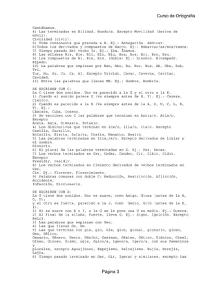 Curso de Ortografia

Cantábamos.
4) Las terminadas en Bilidad, Bundo/a. Excepto Movilidad (deriva de
móvil).
Civilidad (civil).
5) Toda consonante que preceda a B. Ej.: Abnegación. Abdicar.
6)Todos los derivados y compuestos de Barco. Ej.: Embarcar/se/mos/ramos.
7) Tiempo pasado del verbo Ir. Ej.: Iba, Íbamos.
8) Las sílabas Bla, Ble, Bli, Blo, Blu, Bra, Bre, Bri, Bro, Bru.
9) Los compuestos de Bi, Bis, Biz. (doble) Ej.: binomio. Bicampeón.
Bípedo.
10) La palabras que empiezan por Ban, Abo, Bu, Bur, Bus, Ab, Obs, Sub,
Tri,
Tur, Nu, Su, Cu, Ca, Al. Excepto Trivial, Cavar, Caverna, Cavilar,
Cavidad.
11) Entre las palabras que llevan MB. Ej.: Hombre, Hombría.

SE ESCRIBEN CON C:
La C tiene dos sonidos. Uno es parecido a la Z y el otro a la K.
1) Cuando el sonido parece Z (va siempre antes de E, Y). Ej.: Cereza.
Cielito.
2) Cuando es parecido a la K (Va siempre antes de la A, O, U, C, L, R,
T). Ej.:
Cáscara, Cuba, Coseno.
3) Se escriben con C las palabras que terminan en Ancia/o. Acia/o.
Excepto
Ansia. Asia, Gimnasia, Potasio.
4) Los diminutivos que terminan en Ica/o, Illa/o, Ita/o. Excepto
Casilla, Cursillo,
Bolsillo, Risita, Salsita, Cosita, Mansito, Besito.
5) Las palabras terminadas en Icia,/e/o. Excepto derivados de Lisiar y
el nombre
Dionicio.
6) El plural de las palabras terminadas en Z. Ej.: Pez, Peces.
7) Los verbos terminados en Cer, Ceder, Cender, Cir, Cibir, Cidir.
Excepto
Presidir, residir.
8) Los verbos terminados en Cimiento derivados de verbos terminados en
Cer,
Cir. Ej.: Florecer, Florecimiento.
9) Palabras comunes con doble C: Reducción, Restricción, Aflicción,
Accidente,
Infección, Diccionario.

SE ESCRIBEN CON G:
La G tiene dos sonidos. Uno es suave, como Amigo, Glosa (antes de la A,
O, U);
y el otro es fuerte, parecido a la J, como Genio, Giro (antes de la E,
I).
1) Si es suave con E o I, a la G se le pone una U en medio. Ej.: Guerra.
2) Al final de la sílaba, fuerte, lleva G. Ej.: Signo, Ignición. Excepto
Reloj.
3) Las palabras que empiezan con Geo.
4) Las que llevan Gn, Gm.
5) Las que terminan con gia, gio, Gía, gion, gional, gionario, gioso,
Gen, Gélico,
Genario, Género, Genio, Génito, Gesiman, Gésimo, Gético, Giénico, Gimal,
Gíneo, Ginoso, Gismo, ogia, ógico/a, ígeno/a, ígero/a, con sus femeninos
y
plurales, excepto Aguajinoso, Espejismo, Salvajismo. Bujía, Herejía,
Lejía.
6) Tiempo pasado terminado en Ger, Gir, Igerar y similares, excepto las



                                Página 3
 