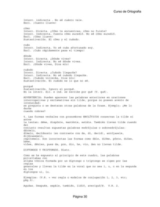Curso de Ortografia

Interr. indirecta . No sé cuánto vale.
Excl. ¡Cuanto llueve!

cómo
Interr. Directa. ¿Cómo te encuentras; cómo no fuiste?
Interr. Indirecta. Cuenta cómo sucedió. No sé cómo sucedió.
Excl. ¡Cómo llueve!
Sustantivación. El cómo y el cuándo.

cuán
Interr. Indirecta. Yo sé cuán afortunado soy.
Excl. ¡Cuán rápidamente pasa el tiempo!

dónde
Interr. Directa. ¿Dónde vives?
Interr. Indirecta. No sé dónde vives.
Excl. ¡Dónde vives, Dios mío!

cuándo
Interr. Directa. ¿Cuándo llegarás?
Interr. Indirecta. No sé cuándo llegarás.
Excl. ¡Cuándo volverás, Dios mío!
Sustantivación. El cuándo es lo que no sé.

porqué
Sustantivación. Ignoro el porqué.
En la interr. dir. e ind. se escribe por qué (V. qué).

ADVERTENCIA: Pueden aparecer las palabras anteriores en oraciones
interrogativas y exclamativas sin tilde, porque no poseen acento de
intensidad:
se pregunta o se destacan otras palabras de la frase. Ejemplo: ¿Me lo
darás
cuando cobres?

5. Las formas verbales con pronombres ENCLÍTICOS conservan la tilde si
antes
la tenían: déme, dispónte, manténte, estáte. También llevan tilde cuando
del
conjunto resultan supuestas palabras esdrújulas o sobresdrújulas:
dárselo,
dímelo, decídnoslo (en contraste con da, di, decid), antójasele,
dijérasemelo,
repítemelo. Son incorrectas las formas como dále, dióme, pónte, dióse,
héme,
vióse, dénles, pues da, pon, dio, he, vio, den no llevan tilde.

DIPTONGOS Y TRIPTONGOS. Hiato.

Como se ha expuesto al principio de este cuadro, las palabras
polisílabas con
sílaba tónica formada por un diptongo o triptongo se rigen por las
reglas
generales y llevan la tilde en la vocal que no sea i, u, o en la segunda
en los
diptongos ui, iu.

Ejemplos: (V.R. = ver regla o modelos de conjugación 1, 2, 3, etc;
pág.9).

Agudas. Después, sepáis, también, lidió, averiguó/é.     V.R. 2.



                                 Página 30
 