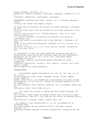 Curso de Ortografia

Llanas. Huésped, estiércol. V.R. 3.
Esdrújulas. Viéselos, piénsalo, miércoles, cuádruple, lingüística. V.R.
1
Triptongos. Despreciéis, amortiguáis, averiguéis.

ADVERTENCIA: palabras como liáis, actuéis, etc., no forman triptongo,
llevan
tilde por ser agudas como sepáis o hacéis.

Se llama hiato al encuentro de vocales sin formar diptongo o triptongo.
La vocal
tónica en hiato lleva tilde de acuerdo con las normas generales: le-ón,
to-re-ó,
tra-éis, arrá-ez, po-é-ti-co (vocales abiertas). Pero, si la vocal
tónica en hiato es i
o u (vocales cerradas), se acentúa sin atenerse a las reglas de
acentuación; con
esta tilde diacrítica se señala que no hay diptongo o triptongo y se
ayuda, a
veces, a una correcta pronunciación. Ejemplos: ha-cí-a, re-ú-no, re-í-
an, hu-í, o-ír,
pro-hí-be, re-hú-so, rí-o, ri-ó, fri-ó, gui-ón, tru-hán, com-pren-dí-
ais, te-ní-ais, de-cí-
ais.

La combinación ui sigue las reglas generales cualquiera que sea su
pronunciación, pues esta es muy vacilante según los usos regionales y
personales; por lo tanto: hu-í, hu-ís, flu-í (bisílabos agudos
terminados en vocal o
s); atribuí, construí (polisílabos agudos terminados en vocal);
lingüístico,
casuístico (esdrújulos); atribuir, huir, jesuita, circuito (sin tilde:
agudas y llanas
que no cumplen las reglas generales).

OBSERVACIONES:

-     Las palabras agudas terminadas en ay, uay, ey, iey, uey, oy, uy;
au, eu, ou,
se escribirán sin tilde: taray, Paraguay, virrey, curiey, maguey,
convoy, Espeluy;
Aribau, Bayeu, Paolu. Los onomásticos y patronímicos de origen catalán
terminados en iu o ius (con la i tónica) se escriben también sin tilde
por respeto a
su forma catalana: Rius, Codorniu, Arderius, etc. La Academia señala que
Túy
(bisílabo y llano) lleva tilde en la u.

-     La h entre dos vocales no impide que éstas formen diptongo: de-
sahu-cio,
por lo tanto, cuando alguna de dichas vocales, por virtud de la regla
correspondiente, haya de ir con tilde por ser tónica, se pondrán como si
no
existiera esa h: prohíbe, cohíbe, rehúso, búho, etc.

- Con respecto a las terminaciones uo, ua, ue, la Academia en su
Ortografía dice
que cuando ninguna de sus vocales es tónica (averiguó, acentúa,
acentúe), se
consideran siempre diptongo a efectos ortográficos, cualquiera que sea
su



                               Página 31
 