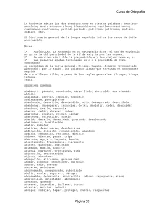 Curso de Ortografia


La Academia admite las dos acentuaciones en ciertas palabras: amoniaco-
amoníaco; austriaco-austríaco; bímano-bimano; centímano-centimano;
cuadrúmano-cuadrumano; período-periodo; policromo-polícromo; zodiaco-
zodíaco, etc.

El Diccionario general de la lengua española indica los casos de doble
acentuación.

Notas:

1ª     MAYÚSCULAS. La Academia en su Ortografía dice: el uso de mayúscula
no quita la obligatoriedad de la tilde exigida por las normas.
2ª     Se escriben sin tilde la preposición a y las conjunciones e, u.
3ª     Las palabras agudas terminadas en n o s precedida de otra
consonante
se exceptúan de la regla general: Milans, Mayans, Almorox (pronunciado
Almoroks); por lo tanto, las palabras llanas que terminan en consonante
seguida
de n o s llevan tilde, a pesar de las reglas generales: fórceps, bíceps,
trémens,
fénix.

SINONIMOS COMUNES

ababsorto, pasmado, asombrado, maravillado, abstraido, ensimismado,
atónito
abalanzar, arrojar, impeler, despedir
abalanzarse, precipitarse
abandonado, desvalido, desatendido, solo, desamparado, descuidado
abandonar, desamparar, renunciar, dejar, desistir, ceder, descuidar
abandono, cesión, renuncia
abarcar, ceñir, abrazar, rodear
abarrotar, atestar, colmar, llenar
abastecer, avituallar, surtir
abatido, decaído, desanimado, postrado, desalentado
abatimiento, humillación
abatir, rebajar
abatirse, desanimarse, desalentarse
abdicación, dimisión, renunciación, abandono
abdicar, renunciar, resignar, dimitir
abdomen, vientre, panza, tripa
abertura, agujero, boquete, brecha
abiertamente, francamente, claramente
abierto, quebrado, agrietado
abismado, sumido, absorto
abismal, barranco, precipicio, sima
abjuración, retractación
abjurar, abandonar
abnegación, altruismo, generosidad
abobar, atontar, entontecer, enajenar
abocar, asir, acercar
abocarse, avistarse
abochornado, avergonzado, ruborizado
abolir, anular, suprimir, derogar
abominable, detestable, aborrecible, odioso, repugnante, atroz
aborrecible, detestable, abominable
abrasado, quemado
abreasar, incendiar, inflamar, tostar
abreviar, acortar, reducir
abrigar, cobijar, tapar, proteger, cubrir, resguardar



                               Página 33
 