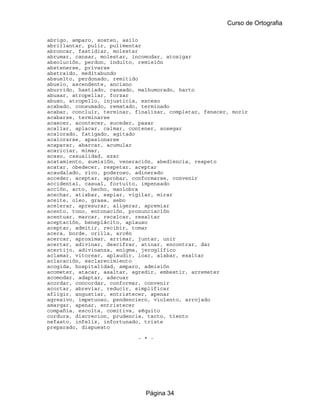 Curso de Ortografia

abrigo, amparo, sosten, asilo
abrillantar, pulir, pulimentar
abroncar, fastidiar, molestar
abrumar, cansar, molestar, incomodar, atosigar
absolución, perdon, indulto, remisión
abstenerse, privarse
abstraido, meditabundo
absuelto, perdonado, remitido
abuelo, ascendente, anciano
aburrido, hastiado, cansado, malhumorado, harto
abusar, atropellar, forzar
abuso, atropello, injusticia, exceso
acabado, consumado, rematado, terminado
acabar, concluir, terminar, finalizar, completar, fenecer, morir
acabarse, terminarse
acaecer, acontecer, suceder, pasar
acallar, aplacar, calmar, contener, sosegar
acalorado, fatigado, agitado
acalorarse, apasionarse
acaparar, abarcar, acumular
acariciar, mimar,
acaso, casualidad, azar
acatamiento, sumisión, veneración, abediencia, respeto
acatar, obedecer, respetar, aceptar
acaudalado, rico, poderoso, adinerado
acceder, aceptar, aprobar, conformarse, convenir
accidental, casual, fortuito, impensado
acción, acto, hecho, maniobra
acechar, atisbar, espiar, vigilar, mirar
aceite, oleo, grasa, sebo
acelerar, apresurar, aligerar, apremiar
acento, tono, entonación, pronunciación
acentuar, marcar, recalcar, resaltar
aceptación, beneplácito, aplauso
aceptar, admitir, recibir, tomar
acera, borde, orilla, arcén
acercar, aproximar, arrimar, juntar, unir
acertar, adivinar, descifrar, atinar, encontrar, dar
acertijo, adivinanza, enigma, jeroglífico
aclamar, vitorear, aplaudir, loar, alabar, exaltar
aclaración, esclarecimiento
acogida, hospitalidad, amparo, admisión
acometer, atacar, asaltar, agredir, embestir, arremeter
acomodar, adaptar, adecuar
acordar, concordar, conformar, convenir
acortar, abreviar, reducir, simplificar
afligir, angustiar, entristecer, apenar
agresivo, impetuoso, pendenciero, violento, arrojado
amargar, apenar, entristecer
compañia, escolta, comitiva, séquito
cordura, discrecion, prudencia, tacto, tiento
nefasto, infeliz, infortunado, triste
preparado, dispuesto

                             - * -




                               Página 34
 