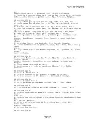 Curso de Ortografia

que
tengan sonido Ja/o y las palabras Tejer, Crujir y derivados.
7) Cuando la U colocada entre la G y una de las vocales E, I, con sonido
independiente, llevan dos puntos encima. Ej.: Vergüenza, Pingüino.

SE ESCRIBEN CON H:
1) Las palabras que empiezan con Hum, Hip, Hidr, Hist, Hom, Hon.
2) Las palabras que empiezan con IE, UE, ui, ia y derivados, mientras
conserven
el diptongo, de lo contrario van sin H. Ej.: Huida, Huelo, Hiela.
3) Todas las formas del verbo Haber, He, Habías. Has. Ej.: Para saber si
el verbo
pertenece a Haber, reemplazar éste por Han. Ha amado = Han amado.
4) Todas las formas del verbo Hacer, Hallar, Hablar, Huir.
5) Los compuestos y derivados de las palabras que se escriben con H.
Ej.:
Deshonra, Deshilvanar. Excepto. Óvalo (huevo), Orfandad (Huérfano),
Oquedad
(hueco).
6) La palabra Hierro y sus derivados. Ej.: Herrado, Herraje.
7) Las que comiencen con el prefijo Hidro/a, Hecto, Hemi, Hepta, Hexa y
demás
griegos.
8) Las palabras simples que forman compuesta, no la pierden. Ej.: hábil,
Inhábil,
hacer, deshacer.

SE ESCRIBEN CON J:
1) Las voces fuertes Ja, Jo, Ju, Je, Ji. Aje, Eje, Jera, Jero. Ej.:
Dijeron (decir).
Conduje (conducir). Excepción.: Esfinge, Falange, Laringe. Ligero,
Exagero.
2) Las palabras Terminadas en Jería.
3) Las personas y el verbo en pasado que lleven J. Ej.: Tejía.
Tejeremos.

SE   ESCRIBEN CON M:
1)   Se usa M, antes de B, P.
2)   Palabras comunes con MN: Insomne, Alumnas, Solemnidad.
3)   Palabras comunes con NM: Inmaterial, Inmensidad, Conmigo.

SE ESCRIBEN CON N:
1) Se usa N antes de V, f.
2) En las palabras que empiezan con Cons, Ins, Circuns, Trans.

SE ESCRIBEN CON R:
1) Lleva doble RR cuando va entre dos vocales. Ej.: Burro, Carro.

SE ESCRIBEN CON S:
1) Palabras terminadas en Ersa/e/o, Esta/o, Osa/o, Ísimo/a, Sión, Ésimo,
Sible,
Sivo, Sor.
2) Palabras que indican oficio o dignidades femeninas terminadas en Esa,
Isa.
Ej.: Poetisa, Marquesa.
3) Se usa S en terminaciones ES de adjetivos gentilicios. Ej.:
Dinamarqués.
Francés, Portugués.
4) En todos los plurales.

SE ESCRIBEN CON V:



                                  Página 4
 