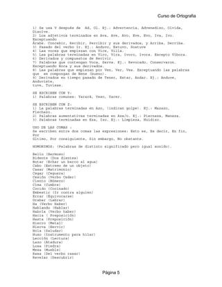 Curso de Ortografia

1) Se usa V después de Ad, Ol. Ej.: Advertencia, Advenedizo, Olvida,
Disolve.
2) Los adjetivos terminados en Ava, Ave, Avo, Eve, Evo, Iva, Ivo.
Exceptuando
Árabe. Concebir, Recibir, Percibir y sus derivados, y Arriba, Derriba.
3) Pasado del verbo Ir. Ej.: Anduvo, Estuvo, Sostuve
4) Las voces que empiezan con Vice, Villa.
5) Las palabras terminadas en Viro, Vira, ívoro, ívora. Excepto Víbora.
6) Derivados y compuestos de Revivir.
7) Palabras que contengan Voca, Serva. Ej.: Revocado. Conservaron.
Exceptuando Boca y sus derivados.
8) Las palabras que empiezan por Ven, Ver, Ves. Exceptuando las palabras
que se compongan de Bene (bueno).
9) Derivados en tiempo pasado de Tener, Estar, Andar. Ej.: Anduve,
Anduviste,
tuve, Tuviese.

SE ESCRIBEN CON Y:
1) Palabras comunes: Yarará, Yeso, Yacer.

SE ESCRIBEN CON Z:
1) La palabras terminadas en Azo, (indican golpe). Ej.: Mazazo,
Flechazo.
2) Palabras aumentativas terminadas en Aza/o. Ej.: Piernaza, Manaza.
3) Palabras terminadas en Eza, Izo. Ej.: Limpieza, Huidizo.

USO DE LAS COMAS :
Se escriben entre dos comas las expresiones: Esto es, Es decir, En fin,
Por
último, Por consiguiente, Sin embargo, No obstante.

HOMONIMOS: (Palabras de distinto significado pero igual sonido).

Bello (Hermoso)
Bidente (Dos dientes)
Botar (Echar un barco al agua)
Cabo (Extremo de un objeto)
Casar (Matrimonio)
Cegar (Ceguera)
Cesión (Verbo Ceder)
Ciento (Número)
Cima (Cumbre)
Cocido (Cocinado)
Embestir (Ir contra alguien)
Errar (Equivocarse)
Grabar (Labrar)
Ha (Verbo Haber)
Hablando (Hablar)
Habría (Verbo haber)
Hacia ( Preposición)
Hasta (Preposición)
Hierro (Metal)
Hierva (Hervir)
Hola (Saludar)
Huso (Instrumento para hilar)
Lección (Lectura)
Lazo (Atadura)
Losa (Piedra)
Mesa (Mueble)
Rasa (Del verbo rasar)
Revelar (Descubrir)



                                 Página 5
 