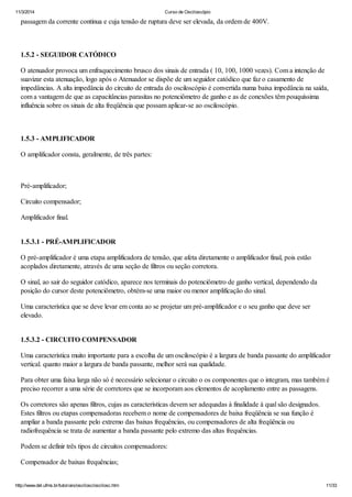 11/3/2014 Curso de Osciloscópio
http://www.del.ufms.br/tutoriais/oscilosc/oscilosc.htm 11/33
passagem da corrente contínua e cuja tensão de ruptura deve ser elevada, da ordem de 400V.
1.5.2 - SEGUIDOR CATÓDICO
O atenuador provoca um enfraquecimento brusco dos sinais de entrada ( 10, 100, 1000 vezes). Com a intenção de
suavizar esta atenuação, logo após o Atenuador se dispõe de um seguidor catódico que faz o casamento de
impedâncias. A alta impedância do circuito de entrada do osciloscópio é convertida numa baixa impedância na saída,
com a vantagem de que as capacitâncias parasitas no potenciômetro de ganho e as de conexões têm pouquíssima
influência sobre os sinais de alta freqüência que possam aplicar-se ao osciloscópio.
1.5.3 - AMPLIFICADOR
O amplificador consta, geralmente, de três partes:
Pré-amplificador;
Circuito compensador;
Amplificador final.
1.5.3.1 - PRÉ-AMPLIFICADOR
O pré-amplificador é uma etapa amplificadora de tensão, que afeta diretamente o amplificador final, pois estão
acoplados diretamente, através de uma seção de filtros ou seção corretora.
O sinal, ao sair do seguidor catódico, aparece nos terminais do potenciômetro de ganho vertical, dependendo da
posição do cursor deste potenciômetro, obtém-se uma maior ou menor amplificação do sinal.
Uma característica que se deve levar em conta ao se projetar um pré-amplificador e o seu ganho que deve ser
elevado.
1.5.3.2 - CIRCUITO COMPENSADOR
Uma característica muito importante para a escolha de um osciloscópio é a largura de banda passante do amplificador
vertical. quanto maior a largura de banda passante, melhor será sua qualidade.
Para obter uma faixa larga não só é necessário selecionar o circuito o os componentes que o integram, mas também é
preciso recorrer a uma série de corretores que se incorporam aos elementos de acoplamento entre as passagens.
Os corretores são apenas filtros, cujas as características devem ser adequadas à finalidade à qual são designados.
Estes filtros ou etapas compensadoras recebem o nome de compensadores de baixa freqüência se sua função é
ampliar a banda passante pelo extremo das baixas frequências, ou compensadores de alta freqüência ou
radiofrequência se trata de aumentar a banda passante pelo extremo das altas frequências.
Podem se definir três tipos de circuitos compensadores:
Compensador de baixas frequências;
 
