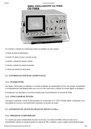 11/3/2014 Curso de Osciloscópio
http://www.del.ufms.br/tutoriais/oscilosc/oscilosc.htm 13/33
Os controles e entradas do osciloscópio podem ser divididos em cinco grupos:
Controle da fonte de alimentação;
Controles de ajuste do traço ou ponto na tela;
Controles e entrada de atuação vertical;
Controles e entrada de atuação horizontal;
Controles de entrada de sincronismo.
2.1 - CONTROLE DA FONTE DE ALIMENTAÇÃO
2.1.1 - INTERRUPTOR
Sua função é interromper ou estabelecer a corrente no primário do transformador de fora. Sua atuação, normalmente,
é acompanhada por uma lâmpada piloto que serve de aviso visual sobre a situação do circuito (ligado ou desligado).
Normalmente, este interruptor se encontra acoplado junto do potenciômetro de controle de brilho.
2.1.2 - COMUTADOR DE TENSÃO
Sua função é selecionar a tensão de funcionamento do osciloscópio (127/ 220V). Permite utilizar o instrumento sem a
necessidade de recorrer a um transformador abaixador ou elevador de tensão.
2.2 - CONTROLES DE AJUSTE DO TRAÇO OU PONTO NA TELA
2.2.1 - BRILHO OU LUMINOSIDADE
É o controle que ajusta a luminosidade do ponto ou do traço. O controle do brilho é feito por meio de um
potenciômetro, situado no circuito da grade de controle do TRC, mediante o qual se regula o potencial desta grade.
 