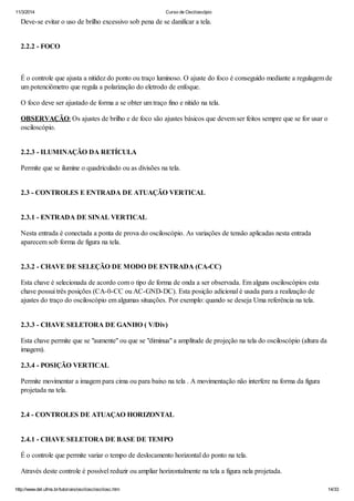 11/3/2014 Curso de Osciloscópio
http://www.del.ufms.br/tutoriais/oscilosc/oscilosc.htm 14/33
Deve-se evitar o uso de brilho excessivo sob pena de se danificar a tela.
2.2.2 - FOCO
É o controle que ajusta a nitidez do ponto ou traço luminoso. O ajuste do foco é conseguido mediante a regulagem de
um potenciômetro que regula a polarização do eletrodo de enfoque.
O foco deve ser ajustado de forma a se obter um traço fino e nítido na tela.
OBSERVAÇÃO: Os ajustes de brilho e de foco são ajustes básicos que devem ser feitos sempre que se for usar o
osciloscópio.
2.2.3 - ILUMINAÇÃO DA RETÍCULA
Permite que se ilumine o quadriculado ou as divisões na tela.
2.3 - CONTROLES E ENTRADA DE ATUAÇÃO VERTICAL
2.3.1 - ENTRADA DE SINAL VERTICAL
Nesta entrada é conectada a ponta de prova do osciloscópio. As variações de tensão aplicadas nesta entrada
aparecem sob forma de figura na tela.
2.3.2 - CHAVE DE SELEÇÃO DE MODO DE ENTRADA (CA-CC)
Esta chave é selecionada de acordo com o tipo de forma de onda a ser observada. Em alguns osciloscópios esta
chave possui três posições (CA-0-CC ou AC-GND-DC). Esta posição adicional é usada para a realização de
ajustes do traço do osciloscópio em algumas situações. Por exemplo: quando se deseja Uma referência na tela.
2.3.3 - CHAVE SELETORA DE GANHO ( V/Div)
Esta chave permite que se "aumente" ou que se "diminua" a amplitude de projeção na tela do osciloscópio (altura da
imagem).
2.3.4 - POSIÇÃO VERTICAL
Permite movimentar a imagem para cima ou para baixo na tela . A movimentação não interfere na forma da figura
projetada na tela.
2.4 - CONTROLES DE ATUAÇAO HORIZONTAL
2.4.1 - CHAVE SELETORA DE BASE DE TEMPO
É o controle que permite variar o tempo de deslocamento horizontal do ponto na tela.
Através deste controle é possível reduzir ou ampliar horizontalmente na tela a figura nela projetada.
 