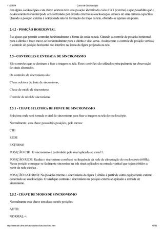 11/3/2014 Curso de Osciloscópio
http://www.del.ufms.br/tutoriais/oscilosc/oscilosc.htm 15/33
Em alguns osciloscópios esta chave seletora tem uma posição identificada como EXT (externa) o que possibilita que o
deslocamento horizontal pode ser controlado por circuito externo ao osciloscópio, através de uma entrada específica.
Quando a posição externa é selecionada não há formação do traço na tela, obtendo-se apenas um ponto.
2.4.2 - POSIÇÃO HORIZONTAL
É o ajuste que permite controlar horizontalmente a forma de onda na tela. Girando o controle de posição horizontal
para a direita o traço move-se horizontalmente para a direita e vice-versa. Assim como o controle de posição vertical,
o controle de posição horizontal não interfere na forma da figura projetada na tela.
2.5 - CONTROLES E ENTRADA DE SINCRONISMO
São controles que se destinam a fixar a imagem na tela. Estes controles são utilizados principalmente na observação
de sinais alternados.
Os controles de sincronismo são:
Chave seletora de fonte de sincronismo;
Chave de modo de sincronismo;
Controle de nível de sincronismo.
2.5.1 - CHAVE SELETORA DE FONTE DE SINCRONISMO
Seleciona onde será tomada o sinal de sincronismo para fixar a imagem na tela do osciloscópio.
Normalmente, esta chave possui três posições, pelo menos:
CH1
REDE
EXTERNO
POSIÇÃO CH1: O sincronismo é controlado pelo sinal aplicado ao canal 1.
POSIÇÃO REDE: Realiza o sincronismo com base na frequência da rede de alimentação do osciloscópio (60Hz).
Nesta posição consegue-se facilmente sincronizar na tela sinais aplicados na entrada vertical que sejam obtidos a
partir da rede elétrica .
POSIÇÃO EXTERNO: Na posição externo o sincronismo da figura é obtido à partir de outro equipamento externo
conectado ao osciloscópio. O sinal que controla o sincronismo na posição externo é aplicado a entrada de
sincronismo.
2.5.2 - CHAVE DE MODO DE SINCRONISMO
Normalmente esta chave tem duas ou três posições:
AUTO:
NORMAL +:
 