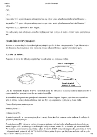 11/3/2014 Curso de Osciloscópio
http://www.del.ufms.br/tutoriais/oscilosc/oscilosc.htm 17/33
CH1;
CH2;
DUAL.
Na posição CH1 aparecerá apenas a imagem na tela que estiver sendo aplicada na entrada vertical do canal 1.
Na posição CH2 aparecerá apenas a imagem na tela que estiver sendo aplicada na entrada vertical do canal 2.
Na posição DUAL aparecem as duas imagens.
Em osciloscópios mais sofisticados, esta chave pode possuir mais posições de modo a permitir outras alternativas de
uso.
CONTROLES DE SINCRONISMO
Realizam as mesmas funções do osciloscópio traço simples que é a de fixar a imagem na tela. O que diferencia é o
fato de que na chave seletora de fonte existe uma posição adicional de modo a poder sincronizar a figura.
PONTAS DE PROVA
As pontas de prova são utilizadas para interligar o osciloscópio aos pontos de medida.
Uma das extremidades da ponta de prova é conectada a uma das entradas do osciloscópio através de um conector e
a extremidade livre serve para conexão aos pontos de medida.
A extremidade livre possui uma garra jacaré, denominada de terra da ponta de prova, que deve ser conectada ao
terra do circuito e uma ponta de entrada de sinal, que deve ser conectada no ponto que se deseja medir.
Existem dois tipos de ponta de prova:
ponta de prova 1:1;
ponta de prova 10:1.
A ponta de prova 1:1 se caracteriza por aplicar à entrada do osciloscópio a mesma tensão ou forma de onda que é
aplicada a ponta de medição.
A ponta de prova 10:1 entrega ao osciloscópio apenas a décima parte da tensão aplicada a ponta de medição. As
pontas de prova 10:1 permitem que o osciloscópio consiga observar tensões dez vezes maior que a sua capacidade.
Por exemplo: Um osciloscópio que permite a leitura de tensões de 50V com ponta de prova 1:1, com ponta de prova
10:1 poderá medir tensões de até 500V (10x50V). Existem pontas de prova que dispõe de um botão onde se pode
 