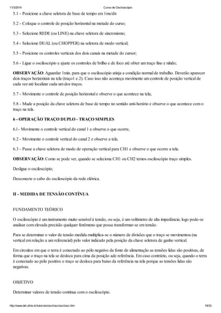 11/3/2014 Curso de Osciloscópio
http://www.del.ufms.br/tutoriais/oscilosc/oscilosc.htm 19/33
5.1 - Posicione a chave seletora de base de tempo em 1ms/div
5.2 - Coloque o controle de posição horizontal na metade do curso;
5.3 - Selecione REDE (ou LINE) na chave seletora de sincronismo;
5.4 - Selecione DUAL (ou CHOPPER) na seletora de modo vertical;
5.5 - Posicione os controles verticais dos dois canais na metade do cursor;
5.6 - Ligue o osciloscópio e ajuste os controles de brilho e de foco até obter um traço fino e nítido;
OBSERVAÇÃO: Aguardar 1min. para que o osciloscópio atinja a condição normal de trabalho. Deverão aparecer
dois traços horizontais na tela (traço1 e 2). Caso isso não aconteça movimente um controle de posição vertical de
cada vez até localizar cada um dos traços.
5.7 - Movimente o controle de posição horizontal e observe o que acontece na tela;
5.8 - Mude a posição da chave seletora de base de tempo no sentido anti-horário e observe o que acontece com o
traço na tela.
6 - OPERAÇÃO TRAÇO DUPLO - TRAÇO SIMPLES
6.l - Movimente o controle vertical do canal 1 e observe o que ocorre,
6.2 - Movimente o controle vertical do canal 2 e observe a tela.
6.3 - Passe a chave seletora de modo de operação vertical para CH1 e observe o que ocorre a tela.
OBSERVAÇÃO: Como se pode ver, quando se seleciona CH1 ou CH2 temos osciloscópio traço simples.
Desligue o osciloscópio;
Desconecte o cabo do osciloscópio da rede elétrica.
II - MEDIDA DE TENSÃO CONTÍNUA
FUNDAMENTO TEÓRICO
O osciloscópio é um instrumento muito sensível à tensão, ou seja, é um voltímetro de alta impedância; logo pode-se
analisar com elevada precisão qualquer fenômeno que possa transformar-se em tensão.
Para se determinar o valor de tensão medida multiplica-se o número de divisões que o traço se movimentou (na
vertical em relação a um referencial) pelo valor indicado pela posição da chave seletora de ganho vertical.
Em circuitos em que o terra é conectado ao pólo negativo da fonte de alimentação as tensões lidas são positivas, de
forma que o traço na tela se desloca para cima da posição ade referência. Em caso contrário, ou seja, quando o terra
é conectado ao pólo positivo o traço se desloca para baixo da referência na tela porque as tensões lidas são
negativas.
OBJETIVO
Determinar valores de tensão contínua com o osciloscópio.
 