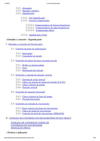 11/3/2014 Curso de Osciloscópio
http://www.del.ufms.br/tutoriais/oscilosc/oscilosc.htm 2/33
1.5.1 - Atenuador
1.5.2 - Seguidor catódico
1.5.3 - Amplificador
1.5.3.1 - Pré-Amplificador
1.5.3.2 - Circuito compensador
1.5.3.2.1- Compensadores de baixas frequências
1.5.3.2.2 - Compensadores de altas frequências
1.5.3.2.3 - Compensador Misto
1.5.3.3 - Amplificador Final
- Entradas e conexões - Segunda parte
I - Entradas e conexões do Osciloscópio
2.1 - Controle da fonte de alimentação
2.1.1 - Interruptor
2.1.2 - Comutador de tensão
2.2 - Controles de ajuste do traço ou ponto na tela
2.2.1 - Brilho ou luminosidade
2.2.2 - Foco
2.2.3 - Iluminação da retícula
2.3 - Controles e entrada de atuação vertical
2.3.1 - Entrada de sinal vertical
2.3.2 - Chave de seleção de modo de entrada (CA-CC)
2.3.3 - Chave seletora de ganho
2.3.4 - Posição vertical
2.4 - Controles de atuação horizontal
2.4.1 - Chave seletora de base de tempo
2.4.2 - Posição horizontal
2.5 - Controles de entrada de sincronismo
2.5.1 -Chave seletora de fonte de sincronismo
2.5.2 - Chave de modo de sincronismo
2.5.3 - Controle de nível de sincronismo (TRIGGER)
II - ENTRADA DE CONTROLE DO OSCILOSCÓPIO DUPLO TRAÇO
ENTRADA DE CONTROLES VERTICAIS
CONTROLES DE SINCRONISMO
PONTAS DE PROVA
- Técnicas e aplicações
 