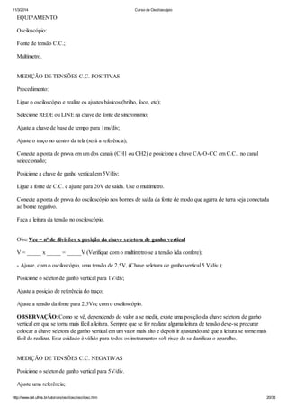 11/3/2014 Curso de Osciloscópio
http://www.del.ufms.br/tutoriais/oscilosc/oscilosc.htm 20/33
EQUIPAMENTO
Osciloscópio:
Fonte de tensão C.C.;
Multímetro.
MEDIÇÃO DE TENSÕES C.C. POSITIVAS
Procedimento:
Ligue o osciloscópio e realize os ajustes básicos (brilho, foco, etc);
Selecione REDE ou LINE na chave de fonte de sincronismo;
Ajuste a chave de base de tempo para 1ms/div;
Ajuste o traço no centro da tela (será a referência);
Conecte a ponta de prova em um dos canais (CH1 ou CH2) e posicione a chave CA-O-CC em C.C., no canal
seleccionado;
Posicione a chave de ganho vertical em 5V/div;
Ligue a fonte de C.C. e ajuste para 20V de saída. Use o multímetro.
Conecte a ponta de prova do osciloscópio nos bornes de saída da fonte de modo que agarra de terra seja conectada
ao borne negativo.
Faça a leitura da tensão no osciloscópio.
Obs: Vcc = nº de divisões x posição da chave seletora de ganho vertical
V = _____ x _____ = _____V (Verifique com o multímetro se a tensão lida confere);
- Ajuste, com o osciloscópio, uma tensão de 2,5V, (Chave seletora de ganho vertical 5 V/div.);
Posicione o seletor de ganho vertical para 1V/div;
Ajuste a posição de referência do traço;
Ajuste a tensão da fonte para 2,5Vcc com o osciloscópio.
OBSERVAÇÃO: Como se vê, dependendo do valor a se medir, existe uma posição da chave seletora de ganho
vertical em que se torna mais fácil a leitura. Sempre que se for realizar alguma leitura de tensão deve-se procurar
colocar a chave seletora de ganho vertical em um valor mais alto e depois ir ajustando até que a leitura se torne mais
fácil de realizar. Este cuidado é válido para todos os instrumentos sob risco de se danificar o aparelho.
MEDIÇÃO DE TENSÕES C.C. NEGATIVAS
Posicione o seletor de ganho vertical para 5V/div.
Ajuste uma referência;
 