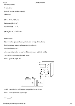 11/3/2014 Curso de Osciloscópio
http://www.del.ufms.br/tutoriais/oscilosc/oscilosc.htm 22/33
EQUIPAMENTO
Osciloscópio;
Fonte de corrente contínua ajustável.
Multímetro.
LISTA DE MATERIAIS
Resistor de 1K - 1/4W;
Resistor de 390 - 1/4W.
MEDIÇÃO DA CORRENTE
Procedimento:
Ligue o osciloscópio e realize os ajustes básicos do traço (brilho, foco);
Posicione a chave seletora de base de tempo em 1ms/div.
Selecione CH1 ou CH2;
Atue no controle vertical do canal escolhido e ajuste uma referência na tela;
Selecione na chave de ganho vertical 5V/div.
Faça a ligação da página 20:
Ajuste 30V na fonte de alimentação e aplique à entrada do circuito.
Faça a leitura de tensão no osciloscópio;
V = _____V.
 