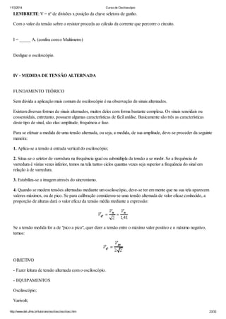 11/3/2014 Curso de Osciloscópio
http://www.del.ufms.br/tutoriais/oscilosc/oscilosc.htm 23/33
LEMBRETE: V = nº de divisões x posição da chave seletora de ganho.
Com o valor da tensão sobre o resistor proceda ao cálculo da corrente que percorre o circuito.
I = _____ A. (confira com o Multímetro)
Desligue o osciloscópio.
IV - MEDIDA DE TENSÃO ALTERNADA
FUNDAMENTO TEÓRICO
Sem dúvida a aplicação mais comum de osciloscópio é na observação de sinais alternados.
Existem diversas formas de sinais alternados, muitos deles com forma bastante complexa. Os sinais senoidais ou
cossenoidais, entretanto, possuem algumas características de fácil análise. Basicamente são três as características
deste tipo de sinal, são elas: amplitude, frequência e fase.
Para se efetuar a medida de uma tensão alternada, ou seja, a medida, de sua amplitude, deve-se proceder da seguinte
maneira:
1. Aplica-se a tensão à entrada vertical do osciloscópio;
2. Situa-se o seletor de varredura na frequência igual ou submúltipla da tensão a se medir. Se a frequência de
varredura é várias vezes inferior, temos na tela tantos ciclos quantas vezes seja superior a frequência do sinal em
relação à de varredura.
3. Estabiliza-se a imagem através do sincronismo.
4. Quando se medem tensões alternadas mediante um osciloscópio, deve-se ter em mente que na sua tela aparecem
valores máximos, ou de pico. Se para calibração considerou-se uma tensão alternada de valor eficaz conhecido, a
proporção de alturas dará o valor eficaz da tensão média mediante a expressão:
Se a tensão medida for a de "pico a pico", quer dizer a tensão entre o máximo valor positivo e o máximo negativo,
temos:
OBJETIVO
- Fazer leitura de tensão alternada com o osciloscópio.
- EQUIPAMENTOS
Osciloscópio;
Varivolt;
 