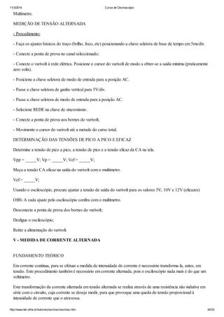 11/3/2014 Curso de Osciloscópio
http://www.del.ufms.br/tutoriais/oscilosc/oscilosc.htm 24/33
Multímetro.
MEDIÇÃO DE TENSÃO ALTERNADA
- Procedimento:
- Faça os ajustes básicos do traço (brilho, foco, etc) posicionando a chave seletora de base de tempo em 5ms/div.
- Conecte a ponta de prova no canal seleccionado;
- Conecte o varivolt à rede elétrica. Posicione o cursor do varivolt de modo a obter-se a saída mínima (praticamente
zero volts).
- Posicione a chave seletora de modo de entrada para a posição AC.
- Passe a chave seletora de ganho vertical para 5V/div.
- Passe a chave seletora de modo de entrada para a posição AC.
- Selecione REDE na chave de sincronismo.
- Conecte a ponta de prova aos bornes do varivolt;
- Movimente o cursor do varivolt até a metade do curso total;
DETERMINAÇÃO DAS TENSÕES DE PICO A PICO E EFICAZ
Determine a tensão de pico a pico, a tensão de pico e a tensão eficaz da CA na tela.
Vpp = _____V; Vp = _____V; Vef = _____V;
Meça a tensão CA eficaz na saída do varivolt com o multímetro.
Vef = _____V;
Usando o osciloscópio, procure ajustar a tensão de saída do varivolt para os valores 5V, 10V e 12V (eficazes)
OBS: A cada ajuste pelo osciloscópio confira com o multímetro.
Desconecte a ponta de prova dos bornes do varivolt;
Desligue o osciloscópio;
Retire a alimentação do varivolt.
V - MEDIDA DE CORRENTE ALTERNADA
FUNDAMENTO TEÓRICO
Em corrente contínua, para se efetuar a medida de intensidade de corrente é necessário transforma-la, antes, em
tensão. Este procedimento também é necessário em corrente alternada, pois o osciloscópio nada mais é do que um
voltímetro.
Esta transformação da corrente alternada em tensão alternada se realiza através de uma resistência não indutiva em
série com o circuito, cuja corrente se deseja medir, para que provoque uma queda de tensão proporcional à
intensidade de corrente que o atravessa.
 