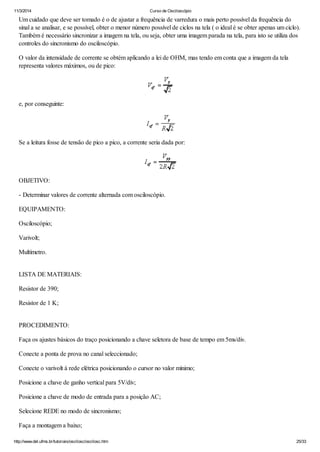 11/3/2014 Curso de Osciloscópio
http://www.del.ufms.br/tutoriais/oscilosc/oscilosc.htm 25/33
Um cuidado que deve ser tomado é o de ajustar a frequência de varredura o mais perto possível da frequência do
sinal a se analisar, e se possível, obter o menor número possível de ciclos na tela ( o ideal é se obter apenas um ciclo).
Também é necessário sincronizar a imagem na tela, ou seja, obter uma imagem parada na tela, para isto se utiliza dos
controles do sincronismo do osciloscópio.
O valor da intensidade de corrente se obtém aplicando a lei de OHM, mas tendo em conta que a imagem da tela
representa valores máximos, ou de pico:
e, por conseguinte:
Se a leitura fosse de tensão de pico a pico, a corrente seria dada por:
OBJETIVO:
- Determinar valores de corrente alternada com osciloscópio.
EQUIPAMENTO:
Osciloscópio;
Varivolt;
Multímetro.
LISTA DE MATERIAIS:
Resistor de 390;
Resistor de 1 K;
PROCEDIMENTO:
Faça os ajustes básicos do traço posicionando a chave seletora de base de tempo em 5ms/div.
Conecte a ponta de prova no canal seleccionado;
Conecte o varivolt à rede elétrica posicionando o cursor no valor mínimo;
Posicione a chave de ganho vertical para 5V/div;
Posicione a chave de modo de entrada para a posição AC;
Selecione REDE no modo de sincronismo;
Faça a montagem a baixo;
 