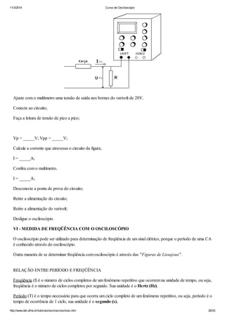 11/3/2014 Curso de Osciloscópio
http://www.del.ufms.br/tutoriais/oscilosc/oscilosc.htm 26/33
Ajuste com o multímetro uma tensão de saída nos bornes do varivolt de 20V.
Conecte ao circuito;
Faça a leitura de tensão de pico a pico;
Vp = _____V; Vpp = _____V;
Calcule a corrente que atravessa o circuito da figura;
I = _____A;
Confira com o multímetro.
I = _____A;
Desconecte a ponta de prova do circuito;
Retire a alimentação do circuito;
Retire a alimentação do varivolt;
Desligue o osciloscópio.
VI - MEDIDA DE FREQÜÊNCIA COM O OSCILOSCÓPIO
O osciloscópio pode ser utilizado para determinação de freqüência de um sinal elétrico, porque o período de uma CA
é conhecido através do osciloscópio.
Outra maneira de se determinar freqüência com osciloscópio é através das "Figuras de Lissajous".
RELAÇÃO ENTRE PERÍODO E FREQÜÊNCIA
Freqüência (f) é o número de ciclos completos de um fenômeno repetitivo que ocorrem na unidade de tempo, ou seja,
freqüência é o número de ciclos completos por segundo. Sua unidade é o Hertz (Hz).
Período (T) é o tempo necessário para que ocorra um ciclo completo de um fenômeno repetitivo, ou seja, período é o
tempo de ocorrência de 1 ciclo, sua unidade é o segundo (s).
 