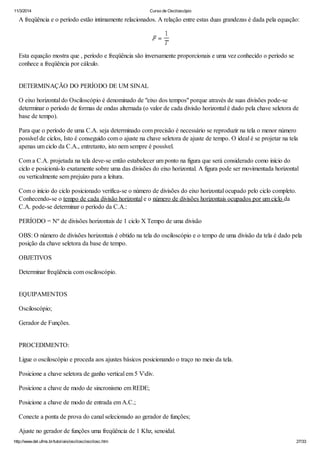 11/3/2014 Curso de Osciloscópio
http://www.del.ufms.br/tutoriais/oscilosc/oscilosc.htm 27/33
A freqüência e o período estão intimamente relacionados. A relação entre estas duas grandezas é dada pela equação:
Esta equação mostra que , período e freqüência são inversamente proporcionais e uma vez conhecido o período se
conhece a freqüência por cálculo.
DETERMINAÇÃO DO PERÍODO DE UM SINAL
O eixo horizontal do Osciloscópio é denominado de "eixo dos tempos" porque através de suas divisões pode-se
determinar o período de formas de ondas alternada (o valor de cada divisão horizontal é dado pela chave seletora de
base de tempo).
Para que o período de uma C.A. seja determinado com precisão é necessário se reproduzir na tela o menor número
possível de ciclos, Isto é conseguido com o ajuste na chave seletora de ajuste de tempo. O ideal é se projetar na tela
apenas um ciclo da C.A., entretanto, isto nem sempre é possível.
Com a C.A. projetada na tela deve-se então estabelecer um ponto na figura que será considerado como início do
ciclo e posicioná-lo exatamente sobre uma das divisões do eixo horizontal. A figura pode ser movimentada horizontal
ou verticalmente sem prejuízo para a leitura.
Com o início do ciclo posicionado verifica-se o número de divisões do eixo horizontal ocupado pelo ciclo completo.
Conhecendo-se o tempo de cada divisão horizontal e o número de divisões horizontais ocupados por um ciclo da
C.A. pode-se determinar o período da C.A.:
PERÍODO = Nº de divisões horizontais de 1 ciclo X Tempo de uma divisão
OBS: O número de divisões horizontais é obtido na tela do osciloscópio e o tempo de uma divisão da tela é dado pela
posição da chave seletora da base de tempo.
OBJETIVOS
Determinar freqüência com osciloscópio.
EQUIPAMENTOS
Osciloscópio;
Gerador de Funções.
PROCEDIMENTO:
Ligue o osciloscópio e proceda aos ajustes básicos posicionando o traço no meio da tela.
Posicione a chave seletora de ganho vertical em 5 Vdiv.
Posicione a chave de modo de sincronismo em REDE;
Posicione a chave de modo de entrada em A.C.;
Conecte a ponta de prova do canal selecionado ao gerador de funções;
Ajuste no gerador de funções uma freqüência de 1 Khz, senoidal.
 