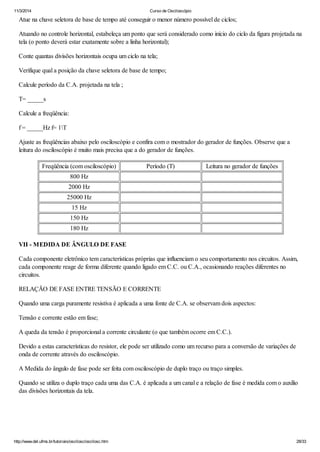 11/3/2014 Curso de Osciloscópio
http://www.del.ufms.br/tutoriais/oscilosc/oscilosc.htm 28/33
Atue na chave seletora de base de tempo até conseguir o menor número possível de ciclos;
Atuando no controle horizontal, estabeleça um ponto que será considerado como início do ciclo da figura projetada na
tela (o ponto deverá estar exatamente sobre a linha horizontal);
Conte quantas divisões horizontais ocupa um ciclo na tela;
Verifique qual a posição da chave seletora de base de tempo;
Calcule período da C.A. projetada na tela ;
T= _____s
Calcule a freqüência:
f = _____Hz f= 1T
Ajuste as freqüências abaixo pelo osciloscópio e confira com o mostrador do gerador de funções. Observe que a
leitura do osciloscópio é muito mais precisa que a do gerador de funções.
Freqüência (com osciloscópio) Período (T) Leitura no gerador de funções
800 Hz
2000 Hz
25000 Hz
15 Hz
150 Hz
180 Hz
VII - MEDIDA DE ÂNGULO DE FASE
Cada componente eletrônico tem características próprias que influenciam o seu comportamento nos circuitos. Assim,
cada componente reage de forma diferente quando ligado em C.C. ou C.A., ocasionando reações diferentes no
circuitos.
RELAÇÃO DE FASE ENTRE TENSÃO E CORRENTE
Quando uma carga puramente resistiva é aplicada a uma fonte de C.A. se observam dois aspectos:
Tensão e corrente estão em fase;
A queda da tensão é proporcional a corrente circulante (o que também ocorre em C.C.).
Devido a estas características do resistor, ele pode ser utilizado como um recurso para a conversão de variações de
onda de corrente através do osciloscópio.
A Medida do ângulo de fase pode ser feita com osciloscópio de duplo traço ou traço simples.
Quando se utiliza o duplo traço cada uma das C.A. é aplicada a um canal e a relação de fase é medida com o auxílio
das divisões horizontais da tela.
 