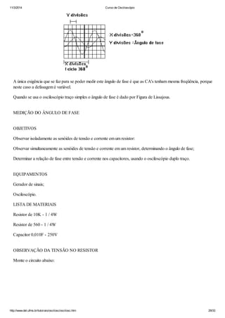 11/3/2014 Curso de Osciloscópio
http://www.del.ufms.br/tutoriais/oscilosc/oscilosc.htm 29/33
A única exigência que se faz para se poder medir este ângulo de fase é que as CA's tenham mesma freqüência, porque
neste caso a defasagem é variável.
Quando se usa o osciloscópio traço simples o ângulo de fase é dado por Figura de Lissajous.
MEDIÇÃO DO ÂNGULO DE FASE
OBJETIVOS
Observar isoladamente as senóides de tensão e corrente em um resistor:
Observar simultaneamente as senóides de tensão e corrente em um resistor, determinando o ângulo de fase;
Determinar a relação de fase entre tensão e corrente nos capacitores, usando o osciloscópio duplo traço.
EQUIPAMENTOS
Gerador de sinais;
Osciloscópio.
LISTA DE MATERIAIS
Resistor de 10K - 1 / 4W
Resistor de 560 - 1 / 4W
Capacitor 0,010F - 250V
OBSERVAÇÃO DA TENSÃO NO RESISTOR
Monte o circuito abaixo:
 