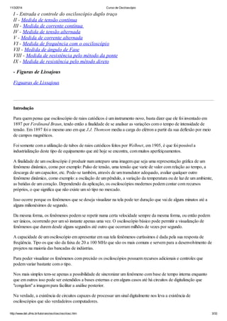11/3/2014 Curso de Osciloscópio
http://www.del.ufms.br/tutoriais/oscilosc/oscilosc.htm 3/33
I - Entrada e controle do osciloscópio duplo traço
II - Medida de tensão contínua
III - Medida de corrente contínua
IV - Medida de tensão alternada
V - Medida de corrente alternada
VI - Medida de frequência com o osciloscópio
VII - Medida de ângulo de Fase
VIII - Medida de resistência pelo método da ponte
IX - Medida de resistência pelo método direto
- Figuras de Lissajous
Figuaras de Lissajous
Introdução
Para quem pensa que osciloscópio de raios catódicos é um instrumento novo, basta dizer que ele foi inventado em
1897 por Ferdinand Braun, tendo então a finalidade de se analisar as variações com o tempo de intensidade de
tensão. Em 1897 foi o mesmo ano em que J.J. Thomson mediu a carga do elétron a partir da sua deflexão por meio
de campos magnéticos.
Foi somente com a utilização de tubos de raios catódicos feitos por Welhnet, em 1905, é que foi possível a
industrialização deste tipo de equipamento que até hoje se encontra, com muitos aperfeiçoamentos.
A finalidade de um osciloscópio é produzir num anteparo uma imagem que seja uma representação gráfica de um
fenômeno dinâmico, como por exemplo: Pulso de tensão, uma tensão que varie de valor com relação ao tempo, a
descarga de um capacitor, etc. Pode-se também, através de um transdutor adequado, avaliar qualquer outro
fenômeno dinâmico, como exemplo: a oscilação de um pêndulo, a variação da temperatura ou de luz de um ambiente,
as batidas de um coração. Dependendo da aplicação, os osciloscópios modernos podem contar com recursos
próprios, o que significa que não existe um só tipo no mercado.
Isso ocorre porque os fenômenos que se deseja visualizar na tela pode ter duração que vai de alguns minutos até a
alguns milionésimos de segundo.
Da mesma forma, os fenômenos podem se repetir numa certa velocidade sempre da mesma forma, ou então podem
ser únicos, ocorrendo por um só instante apenas uma vez. O osciloscópio básico pode permitir a visualização de
fenômenos que durem desde alguns segundos até outro que ocorram milhões de vezes por segundo.
A capacidade de um osciloscópio em apresentar em sua tela fenômenos curtíssimos é dada pela sua resposta de
freqüência. Tipo os que são da faixa de 20 a 100 MHz que são os mais comuns e servem para a desenvolvimento de
projetos na maioria das bancadas de indústrias.
Para poder visualizar os fenômenos com precisão os osciloscópios possuem recursos adicionais e controles que
podem variar bastante com o tipo.
Nos mais simples tem-se apenas a possibilidade de sincronizar um fenômeno com base de tempo interna enquanto
que em outros isso pode ser estendidos a bases externas e em alguns casos até há circuitos de digitalização que
"congelam" a imagem para facilitar a análise posterior.
Na verdade, a existência de circuitos capazes de processar um sinal digitalmente nos leva a existência de
osciloscópios que são verdadeiros computadores.
 
