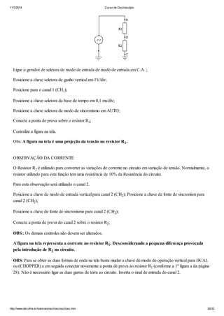 11/3/2014 Curso de Osciloscópio
http://www.del.ufms.br/tutoriais/oscilosc/oscilosc.htm 30/33
Ligue o gerador de seletora de modo de entrada de modo de entrada em C.A. ;
Posicione a chave seletora de ganho vertical em 1V/div;
Posicione para o canal 1 (CH1);
Posicione a chave seletora da base de tempo em 0,1 ms/div;
Posicione a chave seletora de modo de sincronismo em AUTO;
Conecte a ponta de prova sobre o resistor R1;
Centralize a figura na tela.
Obs: A figura na tela é uma projeção da tensão no resistor R1.
OBSERVAÇÃO DA CORRENTE
O Resistor R2 é utilizado para converter as variações de corrente no circuito em variação de tensão. Normalmente, o
resistor utilizado para esta função tem uma resistência de 10% da Resistência do circuito.
Para esta observação será utilizado o canal 2.
Posicione a chave de modo de entrada vertical para canal 2 (CH2); Posicione a chave de fonte de sincronism para
canal 2 (CH2);
Posicione a chave de fonte de sincronismo para canal 2 (CH2);
Conecte a ponta de prova do canal 2 sobre o resistor R2;
OBS:; Os demais controles não devem ser alterados.
A figura na tela representa a corrente no resistor R1. Desconsiderando a pequena diferença provocada
pela introdução de R2 no circuito.
OBS: Para se obter as duas formas de onda na tela basta mudar a chave de modo de operação vertical para DUAL
ou (CHOPPER) e em seguida conectar novamente a ponta de prova ao resistor R1 (conforme a 1º figura a da página
28). Não é necessário ligar as duas garras de terra ao circuito. Inverta o sinal de entrada do canal 2.
 