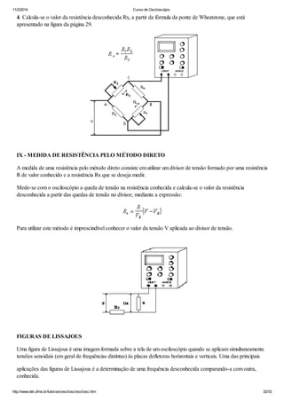 11/3/2014 Curso de Osciloscópio
http://www.del.ufms.br/tutoriais/oscilosc/oscilosc.htm 32/33
4. Calcula-se o valor da resistência desconhecida Rx, a partir da fórmula da ponte de Wheatstone, que está
apresentado na figura da página 29.
IX - MEDIDA DE RESISTÊNCIA PELO MÉTODO DIRETO
A medida de uma resistência pelo método direto consiste em utilizar um divisor de tensão formado por uma resistência
R de valor conhecido e a resistência Rx que se deseja medir.
Mede-se com o osciloscópio a queda de tensão na resistência conhecida e calcula-se o valor da resistência
desconhecida a partir das quedas de tensão no divisor, mediante a expressão:
Para utilizar este método é imprescindível conhecer o valor da tensão V aplicada ao divisor de tensão.
FIGURAS DE LISSAJOUS
Uma figura de Lissajous é uma imagem formada sobre a tela de um osciloscópio quando se aplicam simultaneamente
tensões senoidais (em geral de frequências distintas) às placas defletoras horizontais e verticais. Uma das principais
aplicações das figuras de Lissajous é a determinação de uma frequência desconhecida comparando-a com outra,
conhecida.
 