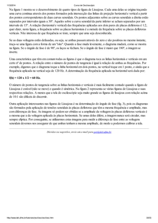 11/3/2014 Curso de Osciloscópio
http://www.del.ufms.br/tutoriais/oscilosc/oscilosc.htm 33/33
Na figura 1 mostra-se o desenvolvimento de quatro tipos de figura de Lissajous. Cada uma delas se origina traçando
uma curva contínua através dos pontos formados pela intersecção das linhas de prejeção horizontal e vertical a partir
dos pontos correspondentes de duas curvas senoidais. Os pontos adjacentes sobre as curvas senoidais a direita estão
separados por intervalos iguais a 30º. Aqueles sobre a curva senoidal da parte inferior se acham separados por um
intervalo de 15º. A relação (horizontal e vertical) das frequências aplicadas aos dois pares de placas defletoras é 1:2,
quer dizer, nesta figura, a frequência sobre as placas horizontais é a metade da frequência sobre as placas defletoras
verticais. Não interessa de que frequência se trate, sempre que uma seja desconhecida.
Se as duas voltagens estão defasadas, ou seja, se ambas passam através do zero e são positivas no mesmo instante,
traça-se uma figura com a forma de um "oito". Quando a fase muda levemente, o diagrama mudará, como se mostra
na figura. Se o ângulo de fase é de 90º, os laços se fecham. Se o ângulo de fase é maior que 180º, a imagem se
inverte.
Uma característica que têm em comum todas as figuras é que o diagrama toca as linhas horizontais e verticais em um
certo nº de pontos. A relação entre o número de pontos de tangencia é igual à relação de ambas as frequências. Por
exemplo, digamos que o diagrama toque a linha horizontal em dois pontos, na vertical toque em 1 ponto, e ainda que a
frequência aplicada na vertical seja de 120 Hz. A determinação da frequência aplicada na horizontal será dada por:
f(h) = 120 x 1/2 = 60 Hz.
O número de pontos de tangencia sobre as linhas horizontais e verticais é mais facilmente contado quando a figura de
Lissajous é estável (não se move) e quando é simétrica. Na figura 2 representa-se várias figuras de Lissajous e suas
respectivas relações. A menos que a tela do osciloscópio seja muito grande as figuras de lissajous com relação acima
de 10:1 são difíceis de discernir.
Outra aplicação interessantes nas figuras de Lissajous é na determinação do ângulo de fase (fig. 3), pois os diagramas
são formados pela aplicação de tensões senoidais às placas defletoras que têm a mesma frequência e amplitude, mas
com diferenças de fase. As imagens só podem ser obtidas se a amplitude da voltagem às placas defletoras verticais é
a mesma que a da voltagem aplicada ás placas horizontais. Se umas delas difere, a imagem nunca será circular, mas
sempre elíptica. Por conseguinte, se utilizarmos estas imagens para medir a diferença de fase entre as voltagens
senoidais devemos nos assegurar de que ambas tenham a mesma amplitude, de modo a podermos calibrar a tela.
Dúvidas ou sugestões, envie um e-mail para pet@del.ufms.br
 