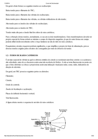 11/3/2014 Curso de Osciloscópio
http://www.del.ufms.br/tutoriais/oscilosc/oscilosc.htm 5/33
Em geral a fonte fornece as seguintes tensões ao osciloscópio:
Baixa tensão para o filamento do TRC;
Baixa tensão para o filamento das válvulas do osciloscópio;
Baixa tensão para o filamento das válvulas, ou válvulas retificadoras de alta tensão;
Alta tensão para os ânodos das válvulas do osciloscópio;
Alta tensão para os ânodos do TRC;
Tensão muito alta para o ânodo final dos tubos de raios catódicos;
Para a obtenção destas tensões, normalmente, se usa um ou dois transformadores. Estes transformadores deverão ter
projeto especial de forma reduzir ao máximo o campo de dispersão magnética, já que de outra forma este campo
poderia influir desfavoravelmente sobre o traço luminoso na tela do tubo de raios catódicos.
Pouquíssimos circuitos requerem potência significativa, o que simplifica o projeto da fonte de alimentação, pois as
diversas tensões exigidas pelos circuitos são conseguidas por meio de divisores de tensão.
1.2 - TUBOS DE RAIOS CATÓDICOS
É um tipo especial de válvula na qual os elétrons emitidos do cátodo se reordenam num feixe estreito e se aceleram a
alta velocidade, antes de se chocarem contra uma tela recoberta de fósforo. A tela se torna fluorescente no ponto em
que o feixe eletrônico se choca e proporciona assim uma indicação visual para radar, sonar, rádio, indicadores de
direção de televisão.
Em geral, um TRC possui as seguintes partes ou eletrodos:
Filamento;
Cátodo;
Grade de controle;
Ânodo de focalização e aceleração;
Placas de deflexão horizontal e vertical;
Tela fluorescente.
A figura abaixo mostra o esquema de um tubo de raios catódicos:
 