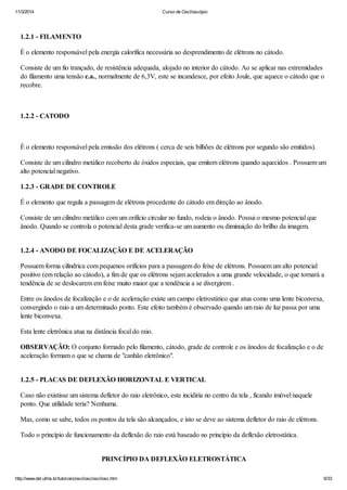 11/3/2014 Curso de Osciloscópio
http://www.del.ufms.br/tutoriais/oscilosc/oscilosc.htm 6/33
1.2.1 - FILAMENTO
É o elemento responsável pela energia calorífica necessária ao desprendimento de elétrons no cátodo.
Consiste de um fio trançado, de resistência adequada, alojado no interior do cátodo. Ao se aplicar nas extremidades
do filamento uma tensão c.a., normalmente de 6,3V, este se incandesce, por efeito Joule, que aquece o cátodo que o
recobre.
1.2.2 - CATODO
É o elemento responsável pela emissão dos elétrons ( cerca de seis bilhões de elétrons por segundo são emitidos).
Consiste de um cilindro metálico recoberto de óxidos especiais, que emitem elétrons quando aquecidos . Possuem um
alto potencial negativo.
1.2.3 - GRADE DE CONTROLE
É o elemento que regula a passagem de elétrons procedente do cátodo em direção ao ânodo.
Consiste de um cilindro metálico com um orifício circular no fundo, rodeia o ânodo. Possui o mesmo potencial que
ânodo. Quando se controla o potencial desta grade verifica-se um aumento ou diminuição do brilho da imagem.
1.2.4 - ANODO DE FOCALIZAÇÃO E DE ACELERAÇÃO
Possuem forma cilíndrica com pequenos orifícios para a passagem do feixe de elétrons. Possuem um alto potencial
positivo (em relação ao cátodo), a fim de que os elétrons sejam acelerados a uma grande velocidade, o que tornará a
tendência de se deslocarem em feixe muito maior que a tendência a se divergirem .
Entre os ânodos de focalização e o de aceleração existe um campo eletrostático que atua como uma lente biconvexa,
convergindo o raio a um determinado ponto. Este efeito também é observado quando um raio de luz passa por uma
lente biconvexa.
Esta lente eletrônica atua na distância focal do raio.
OBSERVAÇÃO: O conjunto formado pelo filamento, cátodo, grade de controle e os ânodos de focalização e o de
aceleração formam o que se chama de "canhão eletrônico".
1.2.5 - PLACAS DE DEFLEXÃO HORIZONTAL E VERTICAL
Caso não existisse um sistema defletor do raio eletrônico, este incidiria no centro da tela , ficando imóvel naquele
ponto. Que utilidade teria? Nenhuma.
Mas, como se sabe, todos os pontos da tela são alcançados, e isto se deve ao sistema defletor do raio de elétrons.
Todo o princípio de funcionamento da deflexão do raio está baseado no princípio da deflexão eletrostática.
PRINCÍPIO DA DEFLEXÃO ELETROSTÁTICA
 