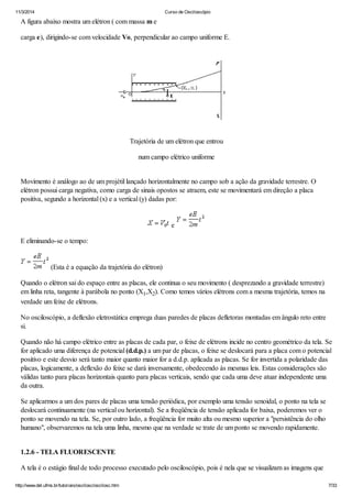 11/3/2014 Curso de Osciloscópio
http://www.del.ufms.br/tutoriais/oscilosc/oscilosc.htm 7/33
A figura abaixo mostra um elétron ( com massa m e
carga e), dirigindo-se com velocidade Vo, perpendicular ao campo uniforme E.
Trajetória de um elétron que entrou
num campo elétrico uniforme
Movimento é análogo ao de um projétil lançado horizontalmente no campo sob a ação da gravidade terrestre. O
elétron possui carga negativa, como carga de sinais opostos se atraem, este se movimentará em direção a placa
positiva, segundo a horizontal (x) e a vertical (y) dadas por:
e
E eliminando-se o tempo:
(Esta é a equação da trajetória do elétron)
Quando o elétron sai do espaço entre as placas, ele continua o seu movimento ( desprezando a gravidade terrestre)
em linha reta, tangente à parábola no ponto (X1,X2). Como temos vários elétrons com a mesma trajetória, temos na
verdade um feixe de elétrons.
No osciloscópio, a deflexão eletrostática emprega duas paredes de placas defletoras montadas em ângulo reto entre
si.
Quando não há campo elétrico entre as placas de cada par, o feixe de elétrons incide no centro geométrico da tela. Se
for aplicado uma diferença de potencial (d.d.p.) a um par de placas, o feixe se deslocará para a placa com o potencial
positivo e este desvio será tanto maior quanto maior for a d.d.p. aplicada as placas. Se for invertida a polaridade das
placas, logicamente, a deflexão do feixe se dará inversamente, obedecendo às mesmas leis. Estas considerações são
válidas tanto para placas horizontais quanto para placas verticais, sendo que cada uma deve atuar independente uma
da outra.
Se aplicarmos a um dos pares de placas uma tensão periódica, por exemplo uma tensão senoidal, o ponto na tela se
deslocará continuamente (na vertical ou horizontal). Se a freqüência de tensão aplicada for baixa, poderemos ver o
ponto se movendo na tela. Se, por outro lado, a freqüência for muito alta ou mesmo superior a "persistência do olho
humano", observaremos na tela uma linha, mesmo que na verdade se trate de um ponto se movendo rapidamente.
1.2.6 - TELA FLUORESCENTE
A tela é o estágio final de todo processo executado pelo osciloscópio, pois é nela que se visualizam as imagens que
 