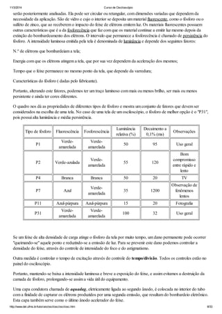 11/3/2014 Curso de Osciloscópio
http://www.del.ufms.br/tutoriais/oscilosc/oscilosc.htm 8/33
serão posteriormente analisadas. Ela pode ser circular ou retangular, com dimensões variadas que dependem da
necessidade da aplicação. São de vidro e cujo o interior se deposita um material fluorescente, como o fósforo ou o
sulfeto de zinco, que ao receberem o impacto do feixe de elétrons emitem luz. Os materiais fluorescentes possuem
outras características que é a da fosforecência que faz com que os material continue a emitir luz mesmo depois da
extinção do bombardeamento dos elétrons. O intervalo que permanece a fosforecência é chamado de persistência do
fósforo. A intensidade luminosa emitida pela tela é denominada de luminância e depende dos seguintes fatores:
N.º de elétrons que bombardeiam a tela;
Energia com que os elétrons atingem a tela, que por sua vez dependem da aceleração dos mesmos;
Tempo que o feixe permanece no mesmo ponto da tela, que depende da varredura;
Características do fósforo ( dadas pelo fabricante).
Portanto, alterando este fatores, podemos ter um traço luminoso com mais ou menos brilho, ser mais ou menos
persistente e ainda ter cores diferentes.
O quadro nos dá as propriedades de diferentes tipos de fósforo e mostra um conjunto de fatores que devem ser
considerados na escolha de uma tela. No caso de uma tela de um osciloscópio, o fósforo de melhor opção é o "P31",
pois possui alta luminância e média persistência.
Tipo de fósforo Fluorescência Fosforescência
Luminância
relativa (%)
Decaimento a
0,1% (ms)
Observações
P1
Verde-
amarelada
Verde-
amarelada
50 95 Uso geral
P2 Verde-azulada
Verde-
amarelada
55 120
Bom
compromisso
entre rápido e
lento
P4 Branca Branca 50 20 TV
P7 Azul
Verde-
amarelada
35 1200
Observação de
fenômenos
lentos
P11 Azul-púrpura Azul-púrpura 15 20 Fotografia
P31
Verde-
amarelada
Verde-
amarelada
100 32 Uso geral
Se um feixe de alta densidade de carga atinge o fósforo da tela por muito tempo, um dano permanente pode ocorrer
"queimando-se" aquele ponto e reduzindo-se a emissão de luz. Para se prevenir este dano podemos controlar a
densidade do feixe, através do controle de intensidade do foco e do astigmatismo.
Outra medida é controlar o tempo de excitação através do controle do tempo/divisão. Todos os controles estão no
painel do osciloscópio.
Portanto, mantendo-se baixa a intensidade luminosa e breve a exposição do feixe, e assim evitamos a destruição da
camada de fósforo, prolongando-se assim a vida útil do equipamento.
Uma capa condutora chamada de aquadag, eletricamente ligada ao segundo ânodo, é colocada no interior do tubo
com a finidade de capturar os elétrons produzidos por uma segunda emissão, que resultam do bombardeio eletrônico.
Esta capa também serve como o último ânodo acelerador do feixe.
 
