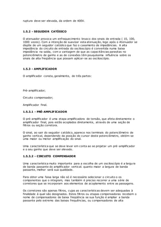 ruptura deve ser elevada, da ordem de 400V.
1.5.2 - SEGUIDOR CATÓDICO
O atenuador provoca um enfraquecimento brusco dos sinais de entrada ( 10, 100,
1000 vezes). Com a intenção de suavizar esta atenuação, logo após o Atenuador se
dispõe de um seguidor catódico que faz o casamento de impedâncias. A alta
impedância do circuito de entrada do osciloscópio é convertida numa baixa
impedância na saída, com a vantagem de que as capacitâncias parasitas no
potenciômetro de ganho e as de conexões têm pouquíssima influência sobre os
sinais de alta freqüência que possam aplicar-se ao osciloscópio.
1.5.3 - AMPLIFICADOR
O amplificador consta, geralmente, de três partes:
Pré-amplificador;
Circuito compensador;
Amplificador final.
1.5.3.1 - PRÉ-AMPLIFICADOR
O pré-amplificador é uma etapa amplificadora de tensão, que afeta diretamente o
amplificador final, pois estão acoplados diretamente, através de uma seção de
filtros ou seção corretora.
O sinal, ao sair do seguidor catódico, aparece nos terminais do potenciômetro de
ganho vertical, dependendo da posição do cursor deste potenciômetro, obtém-se
uma maior ou menor amplificação do sinal.
Uma característica que se deve levar em conta ao se projetar um pré-amplificador
e o seu ganho que deve ser elevado.
1.5.3.2 - CIRCUITO COMPENSADOR
Uma característica muito importante para a escolha de um osciloscópio é a largura
de banda passante do amplificador vertical. quanto maior a largura de banda
passante, melhor será sua qualidade.
Para obter uma faixa larga não só é necessário selecionar o circuito o os
componentes que o integram, mas também é preciso recorrer a uma série de
corretores que se incorporam aos elementos de acoplamento entre as passagens.
Os corretores são apenas filtros, cujas as características devem ser adequadas à
finalidade à qual são designados. Estes filtros ou etapas compensadoras recebem o
nome de compensadores de baixa freqüência se sua função é ampliar a banda
passante pelo extremo das baixas frequências, ou compensadores de alta
 