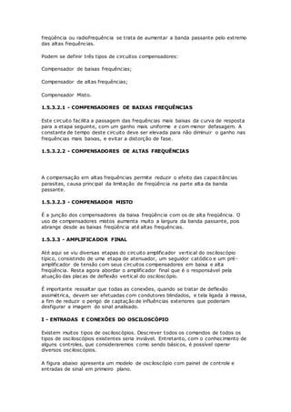 freqüência ou radiofrequência se trata de aumentar a banda passante pelo extremo
das altas frequências.
Podem se definir três tipos de circuitos compensadores:
Compensador de baixas frequências;
Compensador de altas frequências;
Compensador Misto.
1.5.3.2.1 - COMPENSADORES DE BAIXAS FREQUÊNCIAS
Este circuito facilita a passagem das frequências mais baixas da curva de resposta
para a etapa seguinte, com um ganho mais uniforme e com menor defasagem. A
constante de tempo deste circuito deve ser elevada para não diminuir o ganho nas
frequências mais baixas, e evitar a distorção de fase.
1.5.3.2.2 - COMPENSADORES DE ALTAS FREQUÊNCIAS
A compensação em altas frequências permite reduzir o efeito das capacitâncias
parasitas, causa principal da limitação de freqüência na parte alta da banda
passante.
1.5.3.2.3 - COMPENSADOR MISTO
É a junção dos compensadores da baixa freqüência com os de alta freqüência. O
uso de compensadores mistos aumenta muito a largura da banda passante, pois
abrange desde as baixas freqüência até altas frequências.
1.5.3.3 - AMPLIFICADOR FINAL
Até aqui se viu diversas etapas do circuito amplificador vertical do osciloscópio
típico, consistindo de uma etapa de atenuador, um seguidor catódico e um pré-
amplificador de tensão com seus circuitos compensadores em baixa e alta
freqüência. Resta agora abordar o amplificador final que é o responsável pela
atuação das placas de deflexão vertical do osciloscópio.
É importante ressaltar que todas as conexões, quando se tratar de deflexão
assimétrica, devem ser efetuadas com condutores blindados, e tela ligada à massa,
a fim de reduzir o perigo de captação de influências exteriores que poderiam
desfigurar a imagem do sinal analisado.
I - ENTRADAS E CONEXÕES DO OSCILOSCÓPIO
Existem muitos tipos de osciloscópios. Descrever todos os comandos de todos os
tipos de osciloscópios existentes seria inviável. Entretanto, com o conhecimento de
alguns controles, que consideraremos como sendo básicos, é possível operar
diversos osciloscópios.
A figura abaixo apresenta um modelo de osciloscópio com painel de controle e
entradas de sinal em primeiro plano.
 