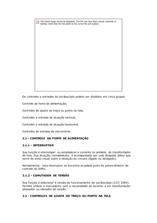 Os controles e entradas do osciloscópio podem ser divididos em cinco grupos:
Controle da fonte de alimentação;
Controles de ajuste do traço ou ponto na tela;
Controles e entrada de atuação vertical;
Controles e entrada de atuação horizontal;
Controles de entrada de sincronismo.
2.1 - CONTROLE DA FONTE DE ALIMENTAÇÃO
2.1.1 - INTERRUPTOR
Sua função é interromper ou estabelecer a corrente no primário do transformador
de fora. Sua atuação, normalmente, é acompanhada por uma lâmpada piloto que
serve de aviso visual sobre a situação do circuito (ligado ou desligado).
Normalmente, este interruptor se encontra acoplado junto do potenciômetro de
controle de brilho.
2.1.2 - COMUTADOR DE TENSÃO
Sua função é selecionar a tensão de funcionamento do osciloscópio (127/ 220V).
Permite utilizar o instrumento sem a necessidade de recorrer a um transformador
abaixador ou elevador de tensão.
2.2 - CONTROLES DE AJUSTE DO TRAÇO OU PONTO NA TELA
 