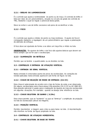 2.2.1 - BRILHO OU LUMINOSIDADE
É o controle que ajusta a luminosidade do ponto ou do traço. O controle do brilho é
feito por meio de um potenciômetro, situado no circuito da grade de controle do
TRC, mediante o qual se regula o potencial desta grade.
Deve-se evitar o uso de brilho excessivo sob pena de se danificar a tela.
2.2.2 - FOCO
É o controle que ajusta a nitidez do ponto ou traço luminoso. O ajuste do foco é
conseguido mediante a regulagem de um potenciômetro que regula a polarização
do eletrodo de enfoque.
O foco deve ser ajustado de forma a se obter um traço fino e nítido na tela.
OBSERVAÇÃO: Os ajustes de brilho e de foco são ajustes básicos que devem ser
feitos sempre que se for usar o osciloscópio.
2.2.3 - ILUMINAÇÃO DA RETÍCULA
Permite que se ilumine o quadriculado ou as divisões na tela.
2.3 - CONTROLES E ENTRADA DE ATUAÇÃO VERTICAL
2.3.1 - ENTRADA DE SINAL VERTICAL
Nesta entrada é conectada a ponta de prova do osciloscópio. As variações de
tensão aplicadas nesta entrada aparecem sob forma de figura na tela.
2.3.2 - CHAVE DE SELEÇÃO DE MODO DE ENTRADA (CA-CC)
Esta chave é selecionada de acordo com o tipo de forma de onda a ser observada.
Em alguns osciloscópios esta chave possui três posições (CA-0-CC ou AC-GND-DC).
Esta posição adicional é usada para a realização de ajustes do traço do osciloscópio
em algumas situações. Por exemplo: quando se deseja Uma referência na tela.
2.3.3 - CHAVE SELETORA DE GANHO ( V/Div)
Esta chave permite que se "aumente" ou que se "diminua" a amplitude de projeção
na tela do osciloscópio (altura da imagem).
2.3.4 - POSIÇÃO VERTICAL
Permite movimentar a imagem para cima ou para baixo na tela . A movimentação
não interfere na forma da figura projetada na tela.
2.4 - CONTROLES DE ATUAÇAO HORIZONTAL
2.4.1 - CHAVE SELETORA DE BASE DE TEMPO
 