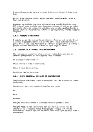 É o controle que permite variar o tempo de deslocamento horizontal do ponto na
tela.
Através deste controle é possível reduzir ou ampliar horizontalmente na tela a
figura nela projetada.
Em alguns osciloscópios esta chave seletora tem uma posição identificada como
EXT (externa) o que possibilita que o deslocamento horizontal pode ser controlado
por circuito externo ao osciloscópio, através de uma entrada específica. Quando a
posição externa é selecionada não há formação do traço na tela, obtendo-se apenas
um ponto.
2.4.2 - POSIÇÃO HORIZONTAL
É o ajuste que permite controlar horizontalmente a forma de onda na tela. Girando
o controle de posição horizontal para a direita o traço move-se horizontalmente
para a direita e vice-versa. Assim como o controle de posição vertical, o controle de
posição horizontal não interfere na forma da figura projetada na tela.
2.5 - CONTROLES E ENTRADA DE SINCRONISMO
São controles que se destinam a fixar a imagem na tela. Estes controles são
utilizados principalmente na observação de sinais alternados.
Os controles de sincronismo são:
Chave seletora de fonte de sincronismo;
Chave de modo de sincronismo;
Controle de nível de sincronismo.
2.5.1 - CHAVE SELETORA DE FONTE DE SINCRONISMO
Seleciona onde será tomada o sinal de sincronismo para fixar a imagem na tela do
osciloscópio.
Normalmente, esta chave possui três posições, pelo menos:
CH1
REDE
EXTERNO
POSIÇÃO CH1: O sincronismo é controlado pelo sinal aplicado ao canal 1.
POSIÇÃO REDE: Realiza o sincronismo com base na frequência da rede de
alimentação do osciloscópio (60Hz). Nesta posição consegue-se facilmente
sincronizar na tela sinais aplicados na entrada vertical que sejam obtidos a partir da
rede elétrica .
 