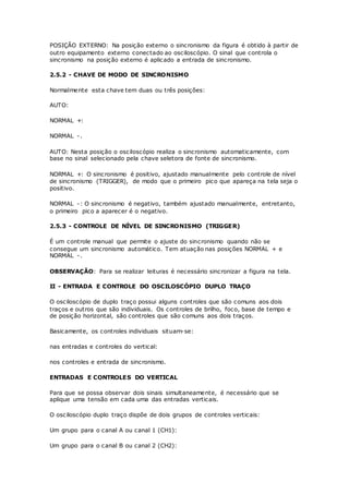 POSIÇÃO EXTERNO: Na posição externo o sincronismo da figura é obtido à partir de
outro equipamento externo conectado ao osciloscópio. O sinal que controla o
sincronismo na posição externo é aplicado a entrada de sincronismo.
2.5.2 - CHAVE DE MODO DE SINCRONISMO
Normalmente esta chave tem duas ou três posições:
AUTO:
NORMAL +:
NORMAL -.
AUTO: Nesta posição o osciloscópio realiza o sincronismo automaticamente, com
base no sinal selecionado pela chave seletora de fonte de sincronismo.
NORMAL +: O sincronismo é positivo, ajustado manualmente pelo controle de nível
de sincronismo (TRIGGER), de modo que o primeiro pico que apareça na tela seja o
positivo.
NORMAL -: O sincronismo é negativo, também ajustado manualmente, entretanto,
o primeiro pico a aparecer é o negativo.
2.5.3 - CONTROLE DE NÍVEL DE SINCRONISMO (TRIGGER)
É um controle manual que permite o ajuste do sincronismo quando não se
consegue um sincronismo automático. Tem atuação nas posições NORMAL + e
NORMAL -.
OBSERVAÇÃO: Para se realizar leituras é necessário sincronizar a figura na tela.
II - ENTRADA E CONTROLE DO OSCILOSCÓPIO DUPLO TRAÇO
O osciloscópio de duplo traço possui alguns controles que são comuns aos dois
traços e outros que são individuais. Os controles de brilho, foco, base de tempo e
de posição horizontal, são controles que são comuns aos dois traços.
Basicamente, os controles individuais situam-se:
nas entradas e controles do vertical:
nos controles e entrada de sincronismo.
ENTRADAS E CONTROLES DO VERTICAL
Para que se possa observar dois sinais simultaneamente, é necessário que se
aplique uma tensão em cada uma das entradas verticais.
O osciloscópio duplo traço dispõe de dois grupos de controles verticais:
Um grupo para o canal A ou canal 1 (CH1):
Um grupo para o canal B ou canal 2 (CH2):
 