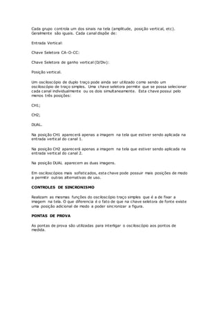 Cada grupo controla um dos sinais na tela (amplitude, posição vertical, etc).
Geralmente são iguais. Cada canal dispõe de:
Entrada Vertical:
Chave Seletora CA-O-CC:
Chave Seletora de ganho vertical (D/Div):
Posição vertical.
Um osciloscópio de duplo traço pode ainda ser utilizado como sendo um
osciloscópio de traço simples. Uma chave seletora permite que se possa selecionar
cada canal individualmente ou os dois simultaneamente. Esta chave possui pelo
menos três posições:
CH1;
CH2;
DUAL.
Na posição CH1 aparecerá apenas a imagem na tela que estiver sendo aplicada na
entrada vertical do canal 1.
Na posição CH2 aparecerá apenas a imagem na tela que estiver sendo aplicada na
entrada vertical do canal 2.
Na posição DUAL aparecem as duas imagens.
Em osciloscópios mais sofisticados, esta chave pode possuir mais posições de modo
a permitir outras alternativas de uso.
CONTROLES DE SINCRONISMO
Realizam as mesmas funções do osciloscópio traço simples que é a de fixar a
imagem na tela. O que diferencia é o fato de que na chave seletora de fonte existe
uma posição adicional de modo a poder sincronizar a figura.
PONTAS DE PROVA
As pontas de prova são utilizadas para interligar o osciloscópio aos pontos de
medida.
 