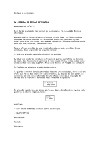 Desligue o osciloscópio.
IV - MEDIDA DE TENSÃO ALTERNADA
FUNDAMENTO TEÓRICO
Sem dúvida a aplicação mais comum de osciloscópio é na observação de sinais
alternados.
Existem diversas formas de sinais alternados, muitos deles com forma bastante
complexa. Os sinais senoidais ou cossenoidais, entretanto, possuem algumas
características de fácil análise. Basicamente são três as características deste tipo de
sinal, são elas: amplitude, frequência e fase.
Para se efetuar a medida de uma tensão alternada, ou seja, a medida, de sua
amplitude, deve-se proceder da seguinte maneira:
1. Aplica-se a tensão à entrada vertical do osciloscópio;
2. Situa-se o seletor de varredura na frequência igual ou submúltipla da tensão a
se medir. Se a frequência de varredura é várias vezes inferior, temos na tela tantos
ciclos quantas vezes seja superior a frequência do sinal em relação à de varredura.
3. Estabiliza-se a imagem através do sincronismo.
4. Quando se medem tensões alternadas mediante um osciloscópio, deve-se ter em
mente que na sua tela aparecem valores máximos, ou de pico. Se para calibração
considerou-se uma tensão alternada de valor eficaz conhecido, a proporção de
alturas dará o valor eficaz da tensão média mediante a expressão:
Se a tensão medida for a de "pico a pico", quer dizer a tensão entre o máximo valor
positivo e o máximo negativo, temos:
OBJETIVO
- Fazer leitura de tensão alternada com o osciloscópio.
- EQUIPAMENTOS
Osciloscópio;
Varivolt;
Multímetro.
 