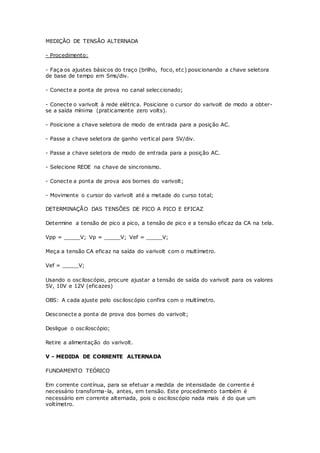 MEDIÇÃO DE TENSÃO ALTERNADA
- Procedimento:
- Faça os ajustes básicos do traço (brilho, foco, etc) posicionando a chave seletora
de base de tempo em 5ms/div.
- Conecte a ponta de prova no canal seleccionado;
- Conecte o varivolt à rede elétrica. Posicione o cursor do varivolt de modo a obter-
se a saída mínima (praticamente zero volts).
- Posicione a chave seletora de modo de entrada para a posição AC.
- Passe a chave seletora de ganho vertical para 5V/div.
- Passe a chave seletora de modo de entrada para a posição AC.
- Selecione REDE na chave de sincronismo.
- Conecte a ponta de prova aos bornes do varivolt;
- Movimente o cursor do varivolt até a metade do curso total;
DETERMINAÇÃO DAS TENSÕES DE PICO A PICO E EFICAZ
Determine a tensão de pico a pico, a tensão de pico e a tensão eficaz da CA na tela.
Vpp = _____V; Vp = _____V; Vef = _____V;
Meça a tensão CA eficaz na saída do varivolt com o multímetro.
Vef = _____V;
Usando o osciloscópio, procure ajustar a tensão de saída do varivolt para os valores
5V, 10V e 12V (eficazes)
OBS: A cada ajuste pelo osciloscópio confira com o multímetro.
Desconecte a ponta de prova dos bornes do varivolt;
Desligue o osciloscópio;
Retire a alimentação do varivolt.
V - MEDIDA DE CORRENTE ALTERNADA
FUNDAMENTO TEÓRICO
Em corrente contínua, para se efetuar a medida de intensidade de corrente é
necessário transforma-la, antes, em tensão. Este procedimento também é
necessário em corrente alternada, pois o osciloscópio nada mais é do que um
voltímetro.
 