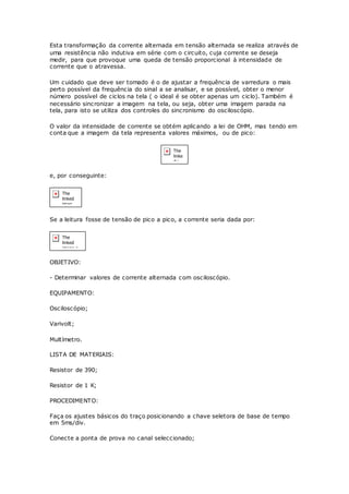 Esta transformação da corrente alternada em tensão alternada se realiza através de
uma resistência não indutiva em série com o circuito, cuja corrente se deseja
medir, para que provoque uma queda de tensão proporcional à intensidade de
corrente que o atravessa.
Um cuidado que deve ser tomado é o de ajustar a frequência de varredura o mais
perto possível da frequência do sinal a se analisar, e se possível, obter o menor
número possível de ciclos na tela ( o ideal é se obter apenas um ciclo). Também é
necessário sincronizar a imagem na tela, ou seja, obter uma imagem parada na
tela, para isto se utiliza dos controles do sincronismo do osciloscópio.
O valor da intensidade de corrente se obtém aplicando a lei de OHM, mas tendo em
conta que a imagem da tela representa valores máximos, ou de pico:
e, por conseguinte:
Se a leitura fosse de tensão de pico a pico, a corrente seria dada por:
OBJETIVO:
- Determinar valores de corrente alternada com osciloscópio.
EQUIPAMENTO:
Osciloscópio;
Varivolt;
Multímetro.
LISTA DE MATERIAIS:
Resistor de 390;
Resistor de 1 K;
PROCEDIMENTO:
Faça os ajustes básicos do traço posicionando a chave seletora de base de tempo
em 5ms/div.
Conecte a ponta de prova no canal seleccionado;
 