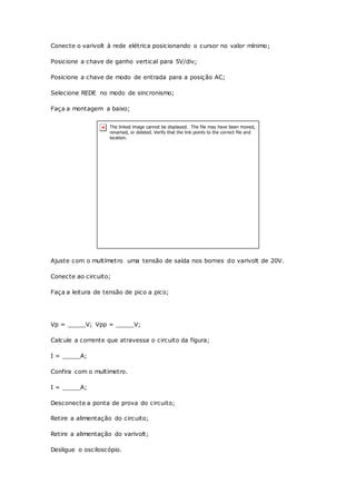 Conecte o varivolt à rede elétrica posicionando o cursor no valor mínimo;
Posicione a chave de ganho vertical para 5V/div;
Posicione a chave de modo de entrada para a posição AC;
Selecione REDE no modo de sincronismo;
Faça a montagem a baixo;
Ajuste com o multímetro uma tensão de saída nos bornes do varivolt de 20V.
Conecte ao circuito;
Faça a leitura de tensão de pico a pico;
Vp = _____V; Vpp = _____V;
Calcule a corrente que atravessa o circuito da figura;
I = _____A;
Confira com o multímetro.
I = _____A;
Desconecte a ponta de prova do circuito;
Retire a alimentação do circuito;
Retire a alimentação do varivolt;
Desligue o osciloscópio.
 